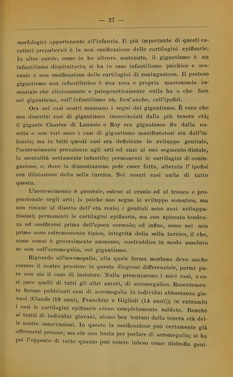 morfologici appartenente all’infanzia. Il più importante di questi ca- ratteri prepuberali è la non ossificazione delle cartilagini epifisarie. In altre parole, come io ho altrove sostenuto, il gigantismo è un infantilismo dispituitario; si ha in esso infantilismo psichico e ses- suale e non ossificazione delle cartilagini di coniugazione. Il preteso gigantismo non infantilistico è una vera e propria macrosomia es- senziale che clinicamente e patogeneticamente nulla ha a che fare col gigantismo, coll’infantilismo nè, fors’anche, coll’ipofisi. Ora nei casi nostri mancano i segni del gigantismo. È vero che son descritti casi di gigantismo incominciati dalla più tenera età; il gigante Charles di Launois e Roy era gigantesco fin dalla na- scita e non rari sono i casi di gigantismo manifestatosi sin dall’in- fanzia; ma in tutti questi casi era deficiente lo sviluppo genitale, l’accrescimento prevalente agli arti ed anzi al suo segmento distale, la mentalità nettamente infantile; permanenti le cartilagini di coniu- gazione, e, dove la dimostrazione potè esser fatta, alterata 1’ ipofisi con dilatazione della sella turcica. Nei nostri casi nulla di tutto questo. L’accrescimento è generale, esteso al cranio ed al tronco e pro- porzionale negli arti; la psiche non segue lo sviluppo somatico, ma non rimane al disotto dell’ età reale; i genitali sono anzi sviluppa- tissimi; permanenti le cartilagini epifisarie, ma con spiccata tenden- za ad ossificarsi prima dell’epoca normale; ed infine, come nel mio primo caso estremamente tipico, integrità della sella turcica, il che, come ormai è generalmente ammesso, contraddice in modo assoluto se non coll’acromegalia, col gigantismo. Riguardo n\Vacromegalia, alla quale forma morbosa deve anche correre il nostro pensiero in questa diagnosi differenziale, panni pu- re non sia il caso di insistere. Nulla presentarono i miei casi, eco- sì pure quelli di tutti gli altri autori, di acromegalieo. Recentemen te furono pubblicati casi di acromegalia in individui abbastanza gio- vani (Claude (19 anni), Franchini e Giglioli (14 anni)); in entrambi i casi le cartilagini epifisarie erano completamente saldate. Benché si tratti di individui giovani, siamo ben lontani dalla tenera età del- le nostre osservazioni. In queste la ossificazione può certamente già attenuarsi precoce, ma ciò non basta per parlare di acromegalia; si ha poi l’opposto di tutto quanto può essere inteso come distrofia geni-