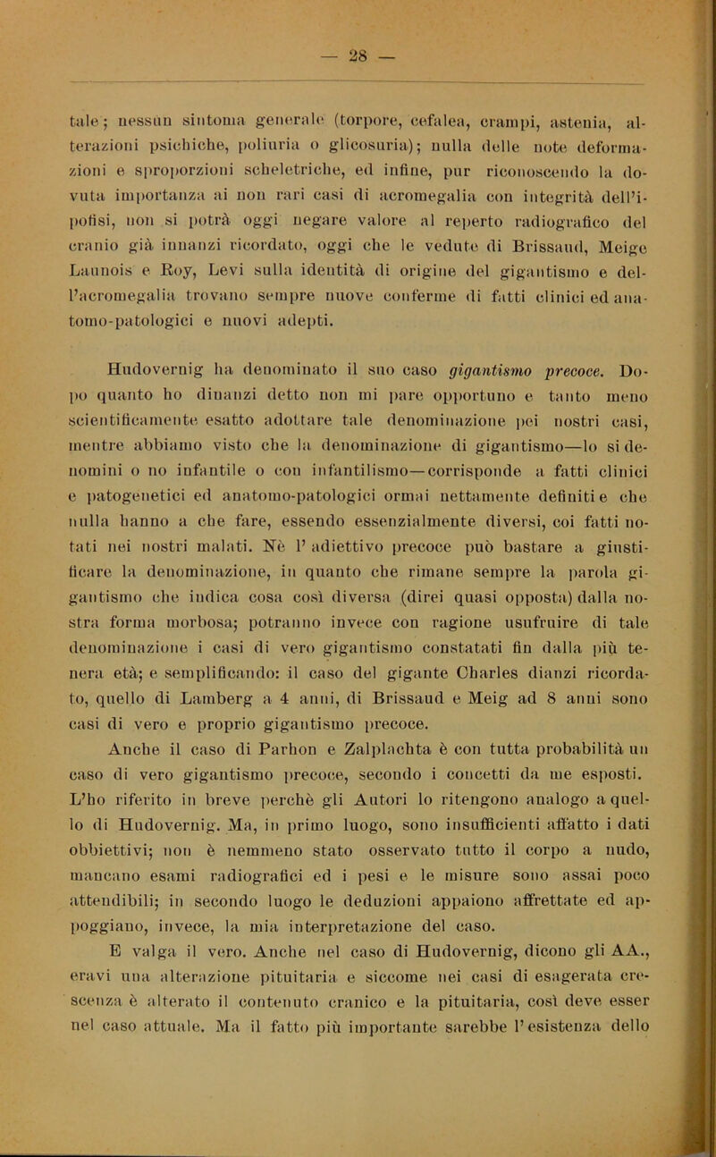 tale ; nessun sintonia generale (torpore, cefalea, crampi, astenia, al- terazioni psichiche, poliuria o glicosuria); nulla delle note deforma- zioni e sproporzioni scheletriche, ed infine, pur riconoscendo la do- vuta importanza ai non rari casi di acromegalia con integrità dell’i- pofisi, non si potrà oggi negare valore al reperto radiografico del cranio già innanzi ricordato, oggi che le vedute di Brissaud, Mcigc Launois e Boy, Levi sulla identità di origine del gigantismo e del- l’acromegalia trovano sempre nuove conferme di fatti clinici ed ana- tomo-patologici e nuovi adepti. Hudoveruig ha denominato il suo caso gigantismo precoce. Do- po quanto ho dinanzi detto non mi pare opportuno e tanto meno scientificamente esatto adottare tale denominazione pei nostri casi, mentre abbiamo visto che la denominazione di gigantismo—lo si de- nomini o no infantile o con infantilismo—corrisponde a fatti clinici e patogenetici ed anatomo-patologici ormai nettamente definiti e che nulla hanno a che fare, essendo essenzialmente diversi, coi fatti no- tati nei nostri malati. Nè 1’ adiettivo precoce può bastare a giusti- ficare la denominazione, in quanto che rimane sempre la parola gi- gantismo che indica cosa così diversa (direi quasi opposta) dalla no- stra forma morbosa; potranno invece con ragione usufruire di tale denominazione i casi di vero gigantismo constatati fin dalla più te- nera età; e semplificando: il caso del gigante Charles dianzi ricorda- to, quello di Lamberg a 4 anni, di Brissaud e Meig ad 8 anni sono casi di vero e proprio gigantismo precoce. Anche il caso di Parhon e Zalplachta è con tutta probabilità un caso di vero gigantismo precoce, secondo i concetti da me esposti. L’ho riferito in breve perchè gli Autori lo ritengono analogo a quel- lo di Hudovernig. Ma, in primo luogo, sono insufficienti affatto i dati obbiettivi; non è nemmeno stato osservato tutto il corpo a nudo, mancano esami radiografici ed i pesi e le misure sono assai poco attendibili; in secondo luogo le deduzioni appaiono affrettate ed ap- poggiano, invece, la mia iuterpretazione del caso. E valga il vero. Anche nel caso di Hudovernig, dicono gli A A., eravi una alterazione pituitaria e siccome nei casi di esagerata cre- scenza è alterato il contenuto cranico e la pituitaria, così deve esser nel caso attuale. Ma il fatto più importante sarebbe l’esistenza dello