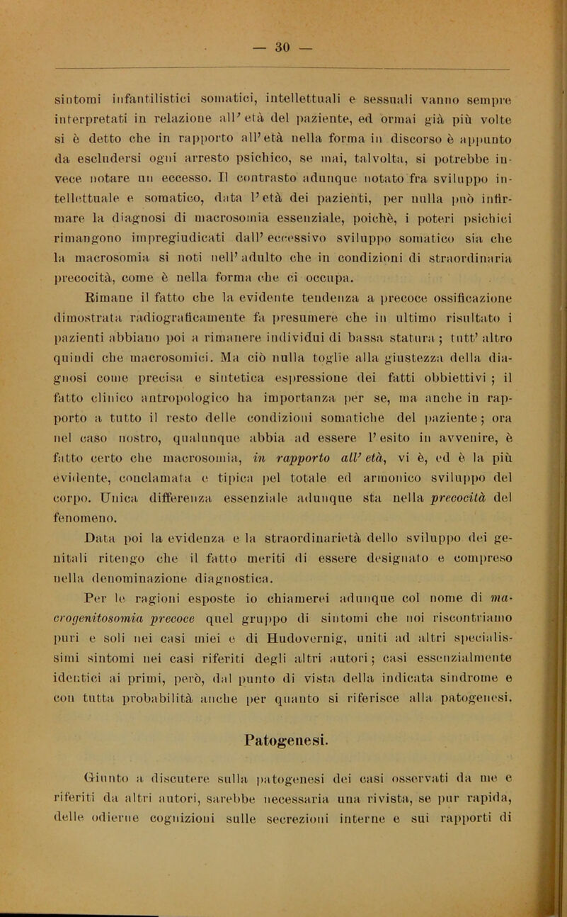 sintomi infantilistici soimitici, intellettuali e sessuali vanno sempre interpretati in relazione all'età (lei paziente, ed ormai già più volte si è detto che in rapporto all’età nella forma in discorso è appunto da escludersi ogni arresto psichico, se mai, talvolta, si potrebbe in- vece notare un eccesso. Il contrasto adunque notato fra sviluppo in- tellettuale e somatico, data l’età dei pazienti, per nulla può infir- mare la diagnosi di macrosomia essenziale, poiché, i poteri psichici rimangono impregiudicati dall’ eccessivo sviluppo somatico sia che la macrosomia si noti nell’adulto che in condizioni di straordinaria precocità, come è nella forma che ci occupa. Rimane il fatto che la evidente tendenza a precoce ossificazione dimostrata radiograficamente fa presumere che in ultimo risultato i pazienti abbiano poi a rimanere individui di bassa statura ; tutt’ altro quindi che macrosomici. Ma ciò nulla toglie alla giustezza della dia- gnosi come precisa e sintetica espressione dei fatti obbiettivi ; il fatto clinico antropologico ha importanza per se, ina anche in rap- porto a tutto il resto delle condizioni somatiche del paziente; ora nel caso nostro, qualunque abbia ad essere l’esito in avvenire, è fatto certo che macrosomia, in rapporto all’ età, vi è, ed è la più evidente, conclamata e tipica pel totale ed armonico sviluppo del corpo. Unica differenza essenziale adunque sta nella precocità del fenomeno. Data poi la evidenza e la straordinarietà dello sviluppo dei ge- nitali ritengo che il fatto meriti di essere designato e compreso nella denominazione diagnostica. Per le ragioni esposte io chiamerei adunque col nome di ma- crogenitosomia precoce quel gruppo di sintomi che noi riscontriamo puri e soli nei casi miei e di Hudovernig, uniti ad altri specialis- simi sintomi nei casi riferiti degli altri autori; casi essenzialmente identici ai primi, però, dal punto di vista della indicata sindrome e con tutta probabilità anche per quanto si riferisce alla patogenesi. Patogenesi. Giunto a discutere sulla patogenesi dei casi osservati da me e riferiti da altri autori, sarebbe necessaria una rivista, se pur rapida, delle odierne cognizioni sulle secrezioni interne e sui rapporti di