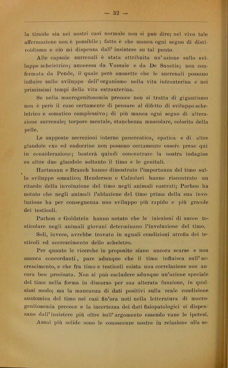 — 33 la tiroide sia nei nostri casi normale non si può dire; nel vivo tale affermazione non è possibile ; fatto è che manca ogni segno di disti- roidismo e ciò mi dispensa dall’ insistere su tal punto. Alle capsule surrenali è stata attribuita un’ azione sullo svi- luppo scheletrico; ammessa da Yassale e da De Sanctis; non con- fermata da Pende, il quale però ammette che le surrenali possano influire sullo sviluppo dell’ organismo nella vita intrauterina e nei primissimi tempi della vita estrauterina. Se nella macrogenitosomia precoce non si tratta di gigantismo non è però il caso certamente di pensare al difetto di sviluppo sche- letrico e somatico complessivo; di più manca ogni segno di altera- zione surrenale; torpore mentale, stanchezza muscolare, colorito della pelle. Le supposte secrezioni interne pancreatica, epatica e di altre glandole exo ed endocrine non possono certamente essere prese qui in considerazione; basterà quindi concentrare la nostra indagine su altre due glandole soltanto il timo e le genitali. Hartmann e Brandi hanno dimostrato l’importanza del timo sul- lo sviluppo somatico; Henderson e Calzolari hanno riscontrato un ritardo della involuzione del timo negli animali castrati; Parhon ha notato che negli animali l’ablazione del timo prima della sua invo- luzione ha per conseguenza uno sviluppo più rapido e più grande dei testicoli. Parhon e Goldstein hanno notato che le iniezioni di succo te- sticolare negli animali giovani determinano l’involuzione del timo. Soli, invece, avrebbe trovato in uguali condizioni atrofia dei te- sticoli ed accrescimento dello scheletro. Per quanto le ricerche in proposito siano ancora scarse e non ancora concordanti, pare adunque che il timo influisca sull’ ac- crescimento, e che fra timo e testicoli esista una correlazione non an- cora ben precisata. Non si può escludere adunque un’azione speciale del timo nella forma in discorso per sua alterata funzione, in qual- siasi modo; ma la mancanza di dati positivi sulla reale condizione anatomica del timo nei casi fin’ora noti nella letteratura di macro- genitosomia precoce e la incertezza dei dati fisiopatologici ci dispen- sano dall’insistere più oltre sull’argomento essendo vane le ipotesi. Assai più solide sono le conoscenze nostre in relazione alla se-