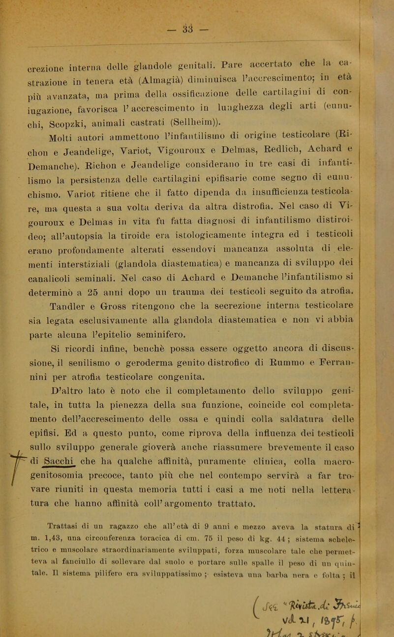 — as- cili, Scopzki, animali castrati (Sellheim)). Molti autori ammettono l’infantilismo di origine testicolare (Bi- ebon e Jeandelige, Variot, Vigouronx e Delmas, Redlich, Acbard e Demanche). Riehon e Jeandelige considerano in tre casi di infanti- lismo la persistenza delle cartilagini epifisarie come segno di eunu- cbismo. Variot ritiene che il fatto dipenda da insufficienza testicola- re, ma questa a sua volta deriva da altra distrofia. Nel caso di Vi- gouroux e Delmas in vita fu fatta diagnosi di iufantilismo distiroi- deo; all’autopsia la tiroide era istologicamente integra ed i testicoli erano profondamente alterati essendovi mancanza assoluta di ele- menti interstiziali (glandola diastematica) e mancanza di sviluppo dei canalicoli seminali. Nel caso di Achard e Demanche l’infantilismo si determinò a 25 anni dopo un trauma dei testicoli seguito da atrofia. Tandler e Gfross ritengono che la secrezione interna testicolare sia legata esclusivamente alla glandola diastematica e non vi abbia parte alcuna l’epitelio seminifero. Si ricordi infine, benché possa essere oggetto ancora di discus- sione, il senilismo o geroderma genito distrofico di Rumino e Ferra n- nini per atrofia testicolare congenita. D’altro lato è noto che il completamento dello sviluppo geni- tale, in tutta la pienezza della sua funzione, coincide col completa- mento dell’accrescimento delle ossa e quindi colla saldatura delle epifisi. Ed a questo punto, come riprova della influenza dei testicoli sullo sviluppo generale gioverà anche riassumere brevemente il caso 7 di Succhi che ha qualche affinità, puramente clinica, colla maero- / genitosoinia precoce, tanto più che nel contempo servirà a far tro- vare riuniti in questa memoria tutti i casi a me noti nella lettera- tura che hanno affinità coll’argomento trattato. Trattasi di un ragazzo che all’età di 9 anni e mezzo aveva la statura di m. 1,43, una circonferenza toracica di cm. 75 il peso di kg. 44 ; sistema schele- trico e muscolare straordinariamente sviluppati, forza muscolare tale che permet- teva al fanciullo di sollevare dal suolo e portare sulle spalle il peso di un quin- tale. Il sistema pilifero era sviluppatissimo ; esisteva una barba nera e folta ; il f J<c<L  faiitk.ck