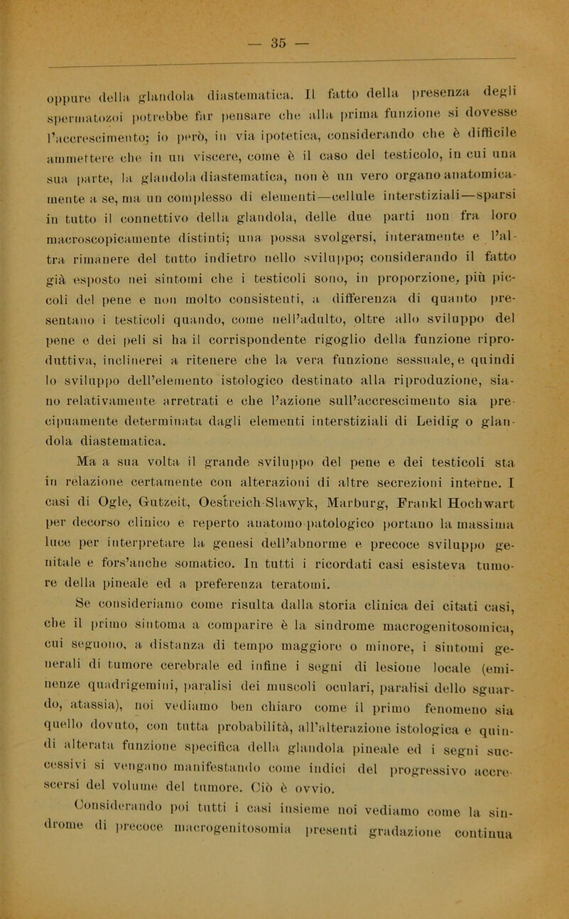 oppure della glandola diastematiea. Il fatto della presenza degli spermatozoi potrebbe far pensare che alla prima funzione si dovesse l’acereseimento; io però, in via ipotetica, considerando che è difficile ammettere che in un viscere, come è il caso del testicolo, in cui una sua parte, la glandola diastematiea, non è un vero organo anatomica- mente a se, ma un complesso di elementi—cellule interstiziali—sparsi in tutto il connettivo della glandola, delle due parti uou fra loro macroscopicamente distinti; una possa svolgersi, interamente e l’al- tra rimanere del tutto indietro nello sviluppo; considerando il fatto già esposto nei sintomi che i testicoli sono, in proporzione, più pic- coli del pene e non molto consistenti, a differenza di quanto pre- sentano i testicoli quando, come nell’adulto, oltre allo sviluppo del pene e dei peli si ha il corrispondente rigoglio della funzione ripro- duttiva, inclinerei a ritenere che la vera funzione sessuale, e quindi lo sviluppo dell’elemento istologico destinato alla riproduzione, sia- no relativamente arretrati e che l’azione sull’accrescimento sia pre- cipuamente determinata dagli elementi interstiziali di Leidig o glan- dola diastematiea. Ma a sua volta il grande sviluppo del pene e dei testicoli sta in relazione certamente con alterazioni di altre secrezioni interne. I casi di Ogle, Grutzeit, Oestreich-Slawyk, Marburg, Frankl Hochwart per decorso clinico e reperto auatomo patologico portano la massima luce per interpretare la genesi dell’abnorme e precoce sviluppo ge- nitale e fors’anche somatico. In tutti i ricordati casi esisteva tumo- re della pineale ed a preferenza teratomi. Se consideriamo come risulta dalla storia clinica dei citati casi, che il primo sintonia a comparire è la sindrome macrogenitosoiuiea, cui seguono, a distanza di tempo maggiore o minore, i sintomi ge- nerali di tumore cerebrale ed infine i segni di lesione locale (emi- nenze quadrigemini, paralisi dei muscoli oculari, paralisi dello sguar- do, atassia), noi vediamo ben chiaro come il primo fenomeno sia quello dovuto, con tutta probabilità, all’alterazione istologica e quin- di alterata funzione specifica della glandola pineale ed i segni suc- cessivi si vengano manifestando come indici del progressivo accre- scersi del volume del tumore. Ciò è ovvio. Considerando poi tutti i casi insieme noi vediamo come la sin- drome di precoce macrogenitosomia presenti gradazione continua