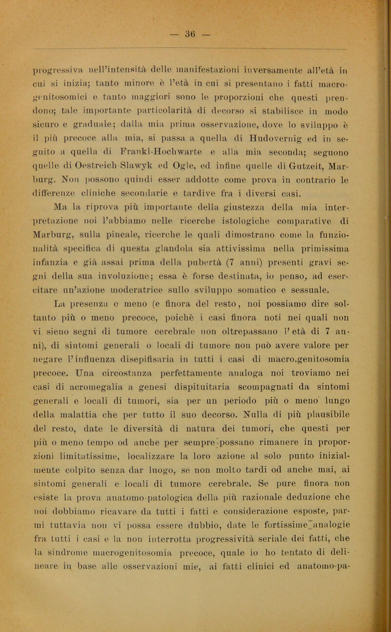 progressiva nell’intensità delle manifestazioni inversamente all’età in cui si inizia; tanto minore è l’età in cui si presentano i fatti macro- genitosomici e tanto maggiori sono le proporzioni che questi pren- dono; tale importante particolarità di decorso si stabilisce in modo sicuro e graduale; dalla mia prima osservazione, dove lo sviluppo è il più precoce alla mia, si passa a quella di Hudovernig ed in se- guito a quella di Frankl-Hocliwarte e alla mia seconda; seguono quelle di Oestreich Slawyk ed Ogle, ed infine quelle di Gutzeit, Mar- burg. Non possono quindi esser addotte come prova in contrario le differenze cliniche secondarie e tardive fra i diversi casi. Ma la riprova più importante della giustezza della mia inter- pretazione noi l’abbiamo nelle ricerche istologiche comparative di Marburg, sulla pineale, ricerche le quali dimostrano come la funzio- nalità specifica di questa glandola sia attivissima nella primissima infanzia e già assai prima della pubertà (7 anni) presenti gravi se- gni della sua involuzione; essa è forse destinata, io penso, ad eser- citare un’azione moderatrice sullo sviluppo somatico e sessuale. La presenza o meno (e finora del resto, noi possiamo dire sol- tanto più o meno precoce, poiché i casi finora noti nei quali non vi sieuo segni di tumore cerebrale non oltrepassano l’età di 7 an- ni), di sintomi generali o locali di tumore nou può avere valore per negare l’influenza disepifisaria in tutti i casi di macro.genitosomia precoce. Una circostanza perfettamente analoga noi troviamo nei casi di acromegalia a genesi dispituitaria scompagnati da sintomi generali e locali di tumori, sia per un periodo più o meno lungo della malattia che per tutto il suo decorso. Nulla di più plausibile del resto, date le diversità di natura dei tumori, che questi per più o meno tempo od anche per sempre possano rimanere in propor- zioni limitatissime, localizzare la loro azione al solo puuto inizial- mente colpito senza dar luogo, se non molto tardi od anche mai, ai sintomi generali e locali di tumore cerebrale. Se pure finora non esiste la prova anatomo patologica della più razionale deduzione che noi dobbiamo ricavare da tutti i fatti e considerazione esposte, par- mi tuttavia non vi possa essere dubbio, date le fortissime analogie fra tutti i casi e la non interrotta progressività seriale dei fatti, che la sindrome macrogenitosomia precoce, quale io ho tentato di deli- neare in base alle osservazioni mie, ai fatti cimici ed auatomo-pa-