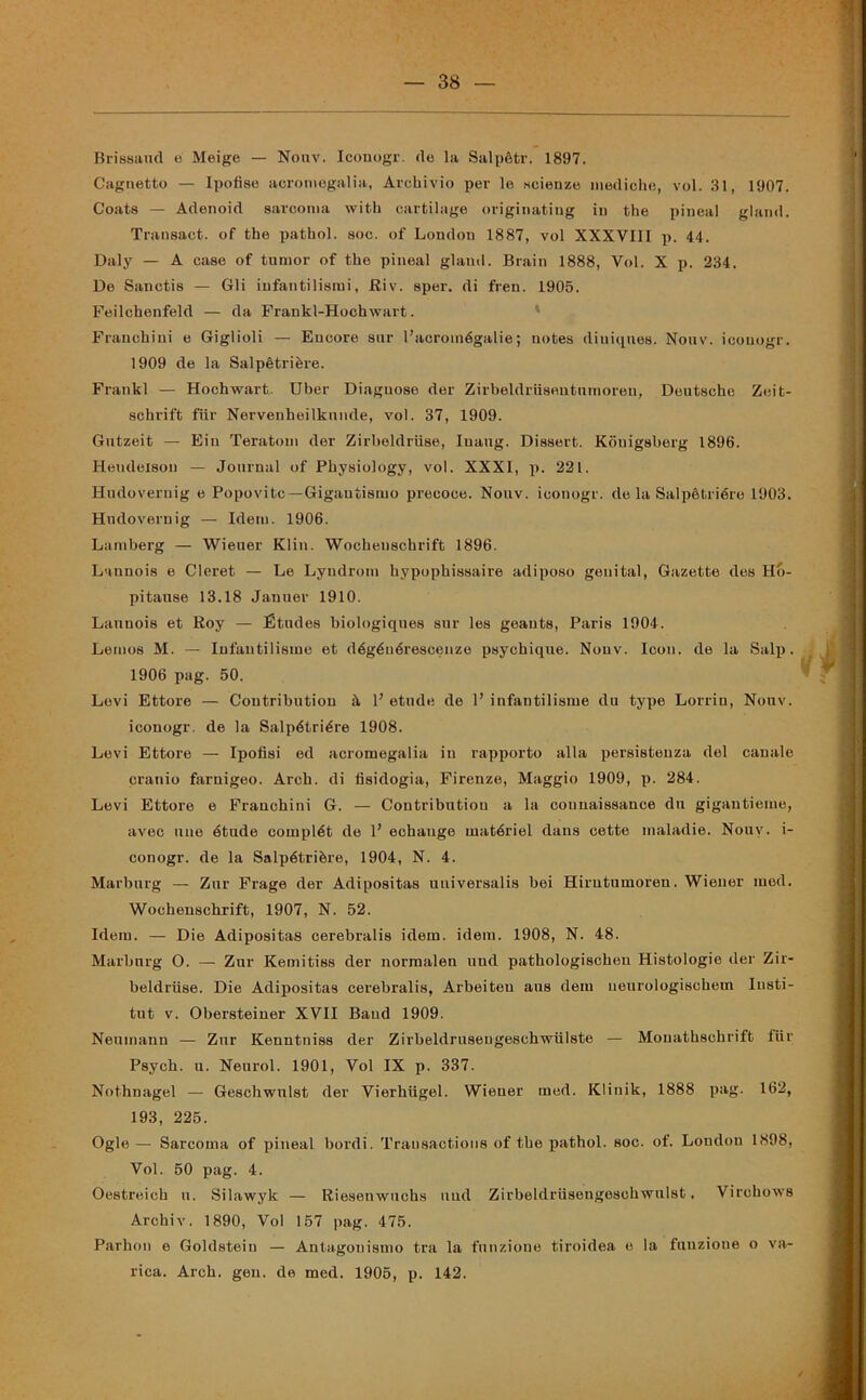 Brissaud e Meige — Nouv. Iconogr. de la Salpètr. 1897. Cagnetto — Ipofise acromegalia, Archivio per le scienze mediche, voi. 31, 1907. Coats — Adenoid sarcoma with cartilage originatiug in thè pineal gland. Transact. of thè pathol. soc. of London 1887, voi XXXVIII p. 44. Daly — A case of tumor of thè pineal gland. Brain 1888, Voi. X p. 234. De Sanctis — Gli infantilismi, Riv. sper. di fren. 1905. Feilchenfeld — da Frankl-Hochwart. Franchini e Grigi ioli — Eucore sur l’acroinégalie ; notes diuiques. Nouv. icouogr. 1909 de la Salpètrière. Frankl — Hochwart. Uber Diaguose der Zirbeldrusentnmoren, Deutsche Zeit- schrift fìir Nervenheilknnde, voi. 37, 1909. Gutzeit — Eiu Teratom der Zirbeldrilse, Iuaug. Dissert. Konigsberg 1896. Hendeison — Journal of Physiology, voi. XXXI, p. 221. Hudovernig e Popovitc —Gigantismo precoce. Nouv. iconogr. do la Salpètrière 1903. Hudovernig — Idem. 1906. Lamberg — Wieuer Klin. Wochenschrift 1896. Lannois e Cleret — Le Lyudrom hypophissaire adiposo genital, Gazette des Hb- pitanse 13.18 Januer 1910. Lannois et Roy — Étiules biologiques sur les geauts, Paris 1904. Lemos M. — Iufautilisine et dégénérescenze psychique. Nouv. Icon. de la Salp. 1906 pag. 50. Levi Ettore — Contribution à P etude de P infantilisme du type Lorrin, Nouv. iconogr. de la Salpètrière 1908. Levi Ettore — Ipofisi ed acromegalia in rapporto alla persistenza del canale cranio farnigeo. Arch. di tìsidogia, Firenze, Maggio 1909, p. 284. Levi Ettore e Franchini G. — Contribution a la couuaissance dn gigantieme, avec ime étude complét de P echange matériel dans cette maladie. Nouv. i- conogr. de la Salpètrière, 1904, N. 4. Marburg — Zur Frage der Adipositas uuiversalis bei Hirutumoren. Wiener med. Wochenschrift, 1907, N. 52. Idem. — Die Adipositas cerebralis idem. idem. 1908, N. 48. Marburg O. — Zur Kemitiss der normalen und pathologischen Histologie der Zir- beldriise. Die Adipositas cerebralis, Arbeiteu aus dem ueurologischem Iusti- tut v. Obersteiner XVII Band 1909. Neumann — Zur Kenntniss der Zirbeldruseugeschwiilste — Monathschrift fur Psych. u. Neurol. 1901, Voi IX p. 337. Nothnagel — Geschwulst der Vierhligel. Wieuer med. Klinik, 1888 pag. 162, 193, 225. Ogle — Sarcoma of pineal bordi. Trausactions of thè pathol. soc. of. Londou 1898, Voi. 50 pag. 4. Oestreich n. Silawyk — Riesenwuchs und Zirbeldriisengeschwulst, Virchows Archiv. 1890, Voi 157 pag. 475. Parhon e Goldstein — Antagonismo tra la funzione tiroidea e la funzione o va- rica. Arch. gen. de med. 1905, p. 142.