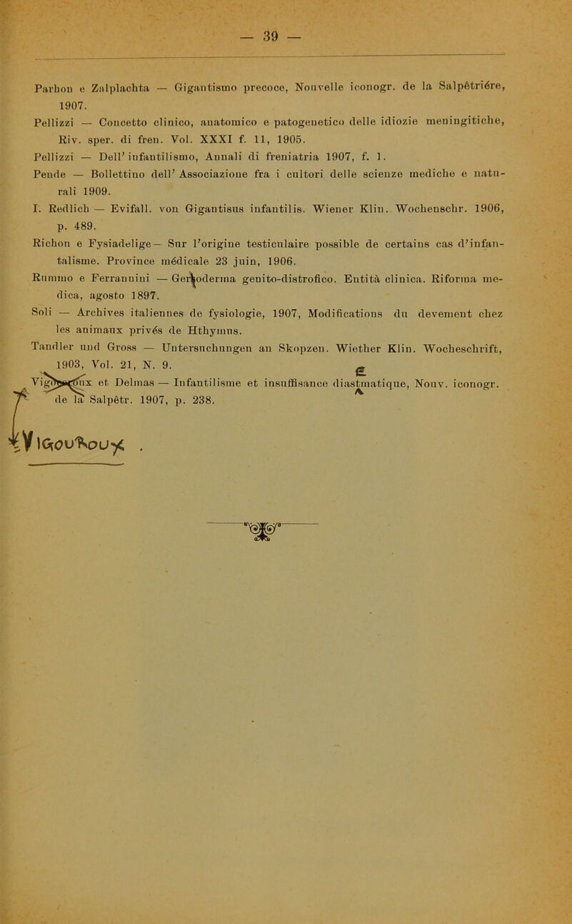 Parboi) e Zalplaohta — Gigantismo precoce, Nonvelle iconogr. de la Salpètriére, Pellizzi — Concetto clinico, anatomico e patogeuetico delle idiozie meningitiche, Riv. sper. di freu. Voi. XXXI f. 11, 1905. Pellizzi — Dell’infantilismo, Annali di freniatria 1907, f. 1. Pende — Bollettino dell’ Associazione fra i cultori delle scienze mediche e natu- rali 1909. I. Redlicb — Evitali, von Gigantisus infantilis. Wiener Klin. Wochenscbr. 1906, talisme. Province médicale 23 juin, 1906. Rumino e Ferrauuini — Ger^oderma geuito-distrofico. Entità clinica. Riforma me- dica, agosto 1897. Soli — Archives italiennes de fysiologie, 1907, Modifìcations du devement cliez les animaux privés de Hthymns. Tandler nud Gross — Uutersucbungen an Skopzen. Wietber Klin. Wocbescbrift, 1903, Voi. 21, N. 9. £ Vigì>5*<t>ux et Delmas—Infautilisme et insnffisance diastmatique, Nouv. iconogr. r. 1907, p. 238. 1907. p. 489. Richon e Fysiadelige — Sur Porigine testiculaire possible de certains cas d’infan-