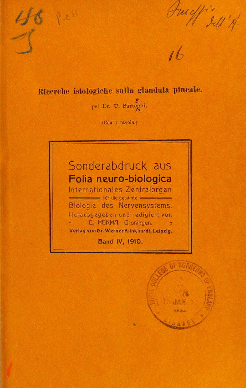 Ricerche istologiche sulla gianduia pineale. s pel Dr. U. Sartechi. (Con 1 tavola.) Sonderabdruck aus Folia neuro-biologica Internationales Zentralorgan ■ = fur die gesamte Biologie des Nervensystems. Herausgegeben und redigiert von □ E. HEKMfl, Groningen. n Verlag von br.WernerKIinKhardt,Leipzig. Band IV, 1910.