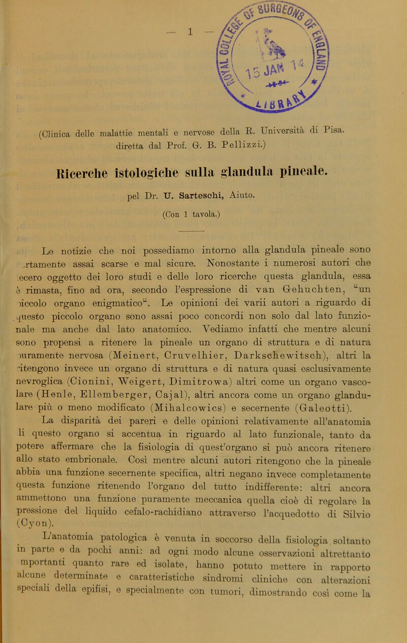 (Clinica dello malattie mentali e nervose della R. Università di Pisa, diretta dal Prof. G. B. Pelli zzi.) Ricerche istologiche sulla gianduia pineale. pel Dr. IT. Sarteschi, Aiuto. (Con 1 tavola.) Le notizie clie noi possediamo intorno alla gianduia pineale sono ertamente assai scarse e mal sicure. Nonostante i numerosi autori che ecero oggetto dei loro studi e delle loro ricerche questa gianduia, essa è rimasta, fino ad ora, secondo l’espressione di van Gehuchten, Uun nccolo organo enigmatico14. Le opinioni dei varii autori a riguardo di questo piccolo organo sono assai poco concordi non solo dal lato funzio- nale ma anche dal lato anatomico. Vediamo infatti che mentre alcuni sono propensi a ritenere la pineale un organo di struttura e di natura puramente nervosa (Meinert, Cruvelhier, Darkschewitsch), altri la •itengono invece un organo di struttura e di natura quasi esclusivamente nevroglica (Cionini, Weigert, Dimitrowa) altri come un organo vasco- lare (Henle, Ellemberger, Cajal), altri ancora come un organo glandu- lare più o meno modificato (Mihalcowics) e secernente (Galeotti). La disparità dei pareri e delle opinioni relativamente all’anatomia li questo organo si accentua in riguardo al lato funzionale, tanto da potere affermare che la fisiologia di quest’organo si può ancora ritenere allo stato embrionale. Così mentre alcuni autori ritengono che la pineale abbia una funzione secernente specifica, altri negano invece completamente questa funzione ritenendo l’organo del tutto indifferente: altri ancora ammettono una funzione puramente meccanica quella cioè di regolare la pressione del liquido cefalo-rachidiano attraverso l’acquedotto di Silvio (Cyon). L anatomia patologica è venuta in soccorso della fisiologia soltanto in parte e da pochi anni: ad ogni modo alcune osservazioni altrettanto mportanti quanto rare ed isolate, hanno potuto mettere in rapporto alcune, determinate e caratteristiche sindromi cliniche con alterazioni speciali della epifisi, e specialmente con tumori, dimostrando così come la