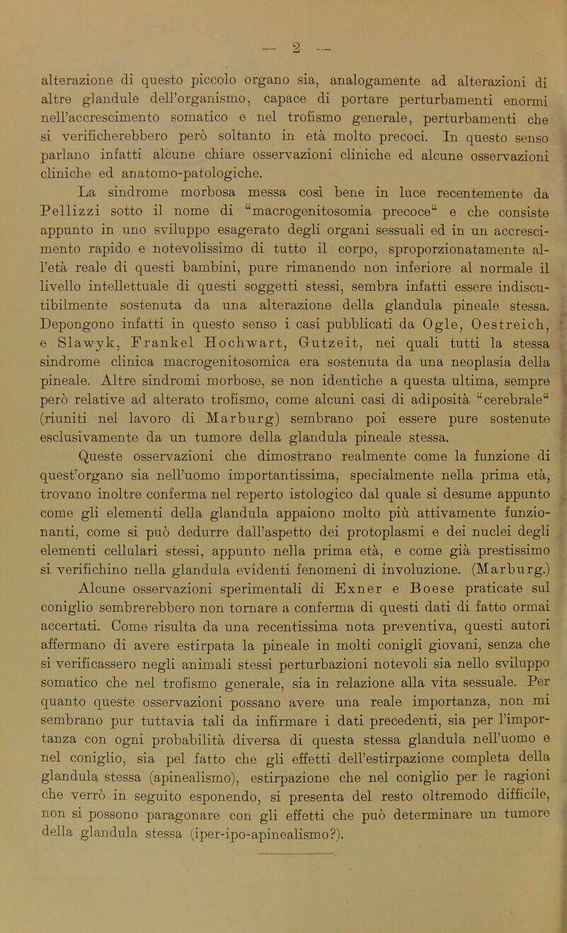 alterazione di questo piccolo organo sia, analogamente ad alterazioni di altre glandule dell’organismo, capace di portare perturbamenti enormi nell’accrescimento somatico e nel trofismo generale, perturbamenti che si verificherebbero però soltanto in età molto precoci. In questo senso parlano infatti alcune chiare osservazioni cliniche ed alcune osservazioni cliniche ed anatomo-patologiche. La sindrome morbosa messa così bene in luce recentemente da Pellizzi sotto il nome di “macrogenitosomia precoce11 e che consiste appunto in uno sviluppo esagerato degli organi sessuali ed in un accresci- mento rapido e notevolissimo di tutto il corpo, sproporzionatamente al- l’età reale di questi bambini, pure rimanendo non inferiore al normale il livello intellettuale di questi soggetti stessi, sembra infatti essere indiscu- tibilmente sostenuta da una alterazione della gianduia pineale stessa. Depongono infatti in questo senso i casi pubblicati da Ogle, Oestreich, e Slawyk, Frankel Hocliwart, Gutzeit, nei quali tutti la stessa sindrome clinica macrogenitosomica era sostenuta da una neoplasia della pineale. Altre sindromi morbose, se non identiche a questa ultima, sempre però relative ad alterato trofismo, come alcuni casi di adiposità “cerebrale11 (riuniti nel lavoro di Marburg) sembrano poi essere pure sostenute esclusivamente da un tumore della gianduia pineale stessa. Queste osservazioni che dimostrano realmente come la funzione di quest’organo sia nell’uomo importantissima, specialmente nella prima età, trovano inoltre conferma nel reperto istologico dal quale si desume appunto come gli elementi della gianduia appaiono molto più attivamente funzio- nanti, come si può dedurre dall’aspetto dei protoplasmi e dei nuclei degli elementi cellulari stessi, appunto nella prima età, e come già prestissimo si verifichino nella gianduia evidenti fenomeni di involuzione. (Marburg.) Alcune osservazioni sperimentali di Exner e Boese praticate sul coniglio sembrerebbero non tornare a conferma di questi dati di fatto ormai accertati. Come risulta da una recentissima nota preventiva, questi autori affermano di avere estirpata la pineale in molti conigli giovani, senza che si verificassero negli animali stessi perturbazioni notevoli sia nello sviluppo somatico che nel trofismo generale, sia in relazione alla vita sessuale. Per quanto queste osservazioni possano avere una reale importanza, non mi sembrano pur tuttavia tali da infirmare i dati precedenti, sia per 1 impor- tanza con ogni probabilità diversa di questa stessa gianduia nell’uomo e nel coniglio, sia pel fatto che gli effetti dell’estirpazione completa della gianduia stessa (apinealismo), estirpazione che nel coniglio per le ragioni che verrò in seguito esponendo, si presenta del resto oltremodo difficile, non si possono paragonare con gli effetti che può determinare un tumore della gianduia stessa (iper-ipo-apinealismo?).