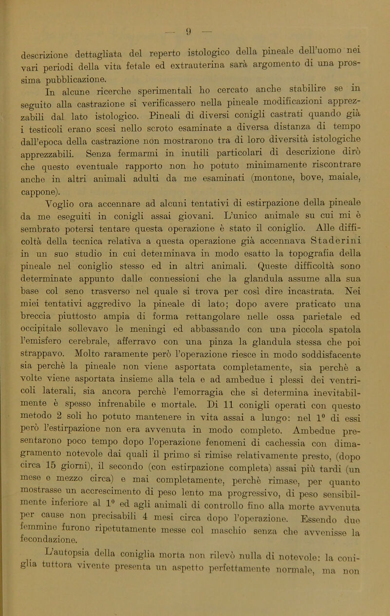 descrizione dettagliata del reperto istologico della pineale dell’uomo nei vari periodi della vita fetale ed extrauterina sarà argomento di una pros- sima pubblicazione. In alcune ricerche sperimentali bo cercato anche stabilire se in seguito alla castrazione si vei’ificassero nella pineale modificazioni apprez- zabili dal lato istologico. Pineali di diversi conigli castrati quando già i testicoli erano scesi nello scroto esaminate a diversa distanza di tempo dall’epoca della castrazione non mostrarono tra di loro diversità istologiche apprezzabili. Senza fermarmi in inutili particolari di descrizione dirò che questo eventuale rapporto non ho potuto minimamente riscontrare anche in altri animali adulti da me esaminati (montone, bove, maiale, cappone). Voglio ora accennare ad alcuni tentativi di estirpazione della pineale da me eseguiti in conigli assai giovani. L’unico animale su cui mi è sembrato potersi tentare questa operazione è stato il coniglio. Alle diffi- coltà della tecnica relativa a questa operazione già accennava Staderini in un suo studio in cui deteiminava in modo esatto la topografia della pineale nel coniglio stesso ed in altri animali. Queste difficoltà sono determinate appunto dalle connessioni che la gianduia assume alla sua base col seno trasverso nel quale si trova per così dire incastrata. Nei miei tentativi aggredivo la pineale di lato; dopo avere praticato una breccia piuttosto ampia di forma rettangolare nelle ossa parietale ed occipitale sollevavo le meningi ed abbassando con una piccola spatola l’emisfero cerebrale, afferravo con una pinza la gianduia stessa che poi strappavo. Molto raramente però l’operazione riesce in modo soddisfacente sia perchè la pineale non viene asportata completamente, sia perchè a volte viene asportata insieme alla tela e ad ambedue i plessi dei ventri- coli laterali, sia ancora perchè l’emorragia che si determina inevitabil- mente è spesso infrenabile e mortale. Di 11 conigli operati con questo metodo 2 soli ho potuto mantenere in vita assai a lungo: nel 1° di essi però l’estirpazione non era avvenuta in modo completo. Ambedue pre- sentarono poco tempo dopo l’operazione fenomeni di cachessia con dima- gramento notevole dai quali il primo si rimise relativamente presto, (dopo circa 15 giorni), il secondo (con estirpazione completa) assai più tardi (un mese e mezzo circa) e mai completamente, perchè rimase, per quanto mostrasse un accrescimento di peso lento ma progressivo, di peso sensibil- mente inferiore al 1° ed agli animali di controllo fino alla morte avvenuta por causo non precisabili 4 mesi circa dopo l’operazione. Essendo due femmino furono ripetutamente messe col maschio senza che avvenisse la fecondazione. L’autopsia della coniglia morta non rilevò nulla di notevole: la coni- g ia tuttora vivente presenta un aspetto perfettamente normale, ma non