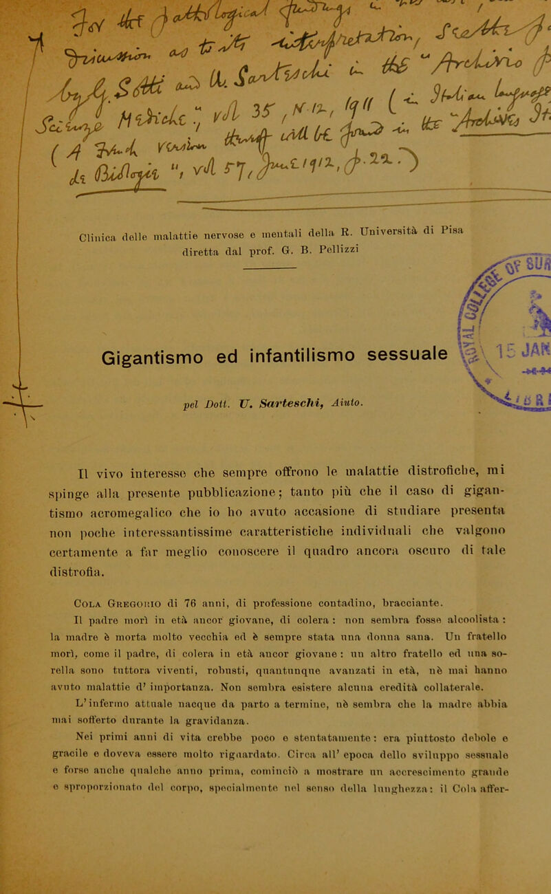 t, ■ ,r :'ì$? Y77^ & 'M,r ^ ' 4 ,, l ,, ~S jxJìiAfk “> ** > / Clinica (lolle malattie nervose o mentali della R. Università di Pisa diretta dal prof. G. B. Pellizzi sfim Gigantismo ed infantilismo sessuale - -k-h pel Boti. U. Sarteschi, Aiuto. Il vivo interesso elio sempre offrono le malattie distrofiche, mi spinge alla presente pubblicazione; tanto più che il caso di gigan- tismo acromegalico che io ho avuto occasione di studiare presenta non poche interessantissime caratteristiche individuali che valgono certamente a far meglio conoscere il quadro ancora oscuro di tale distrofia. Cola Gregorio di 76 anni, di professione contadino, bracciante. Il padre morì in età ancor giovane, di colera : non sembra fosse alcoolista : la madre è morta molto vecchia ed è sempre stata una donna sana. Un fratello morì, come il padre, di colera in età ancor giovane: un altro fratello ed una so- rella sono tuttora viventi, robusti, quantunque avanzati in età, uè inai hanno avuto malattie d’ importanza. Non sembra esistere alcuna eredità collaterale. L’infermo attirale nacque da parto a termine, uè sembra che la madre abbia mai sofferto durante la gravidanza. Nei primi anni di vita crebbe poco e stentatamente: era piuttosto debole e gracile e doveva essere molto riguardato. Circa all’ epoca dello sviluppo sessuale e forse anche qualche anno prima, cominciò a mostrare un accrescimento grande e sproporzionato del corpo, specialmente nel senso della lunghezza : il Cola affer-