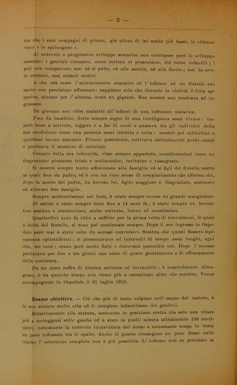 ma che i suoi compagni di giuoco, già allora di lui molto più bassi, lo chiama- vano « lo spilungone ». Al notevole e progressivo sviluppo somatico non corrispose però lo sviluppo sessuale: i genitali rimasero, come tuttora si presentano, del tutto infantili ; i peli non comparvero mai nè al pube, nè alle ascelle, nè alla faccia ; mai ha avu- to erezioni, mai stimoli erotici. A che età cessò l’accrescimento somatico uè l’infermo nè un fratello suo sanno con precisione affermare: sappiamo solo che durante la virilità il Cola ap- pariva, almeno per 1’ altezza, come un gigante. Non mostrò mai tendenza ad in- grassare. Da giovane non ebbe malattie all’infuori di una infezione malarica. Fino da bambino, dette sempre seguo di una intelligenza assai vivace : im- parò bene a scrivere, leggere c a far di conti e passava tra gli individui della sua condizione come una persona assai istruita e colta : mostrò poi attitudine a qualsiasi lavoro manuale. Piccolo possidente, coltivava abitualmente pochi campi e praticava il mestiere di calzolaio. Conscio della sua infermità, visse sempre appartato, considerandosi come un disgraziato: piuttosto triste e malinconico, taciturno e rassegnato. Si mostrò sempro molto affezionato alla famiglia ed ai figli del fratello morto ai quali fece da padre; ed è con un vero senso di compiacimento che afferma che, dopo la morte del padre, ha dovuto lui, figlio maggiore e disgraziato, sostenere ed allevare due famiglie. Sempre moderatissimo nel bere, è stato sempre invece un grande mangiatore. Di salute è stato sempre bene fino a 14 anni fa : è stato sempre un lavora- tore assiduo e coscienzioso, molto corretto, buono ed onestissimo. Quattordici anni fa ebbe a soffrire per la prima volta di convulsioni, le quali a detta del fratello, si sono poi continuate sempre. Dopo il suo ingresso in Ospe- dale però mai è stato colto da accessi convulsivi. Sembra che questi fossero tipi- camente epilettiformi : si presentavano ad intervalli di tempo assai lunghi, ogni due, tre mesi : erano però molto forti e duravano parecchie ore. Dopo 1’ accesso perdurava per due o tre giorni uno stato di grave prostrazione e di offuscamento della coscienza. Da un anno soffre di diarrea ostinata ed invincibile : è notevolmente dima- grato, e da qualche tempo non riesce più a camminare altro che sorretto. Venne accompagnato in Ospedale il 31 luglio 1910. Esame obiettivo. — Ciò che più di tutto colpisce nell’ esame del malato, è la sua statura molto alta ed il completo infantilismo dei genitali. Relativamente alla statura, sostenuto in posizione eretta (da solo non riesce più a sorreggersi sulle gambe ed a stare in piedi) misura attualmente 189 centi- metri, nonostante la notevole incurvatura del dorso o nonostante tenga la testa un poco infossata tra le spalle. Anche le gambe rimangono un poco flesse sulle coscie; 1’ estensione completa non è piii possibile. L’ infermo non sa precisare la