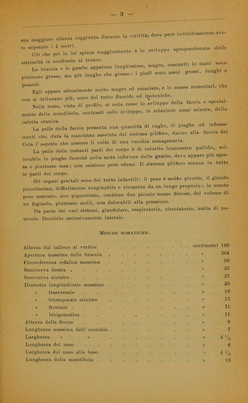 . lìUft7Za m^imita duralito la virilità; dove peio sua maggiore altezza i^ofe111 r° apio.» ««ta—- * '» d8“ -*». —■* —»■ 7: piuttosto grosso, ma pii. l»»gh<> eh. grosso. • pl«l< «■«» —1 »ro“'' h,S ““gii appare attua.meu.o molto magro od emaciato, e lo masso muscolari, che non si delincano più, sono del tutto flaccide ed ^toniche. Nella testa, vista di profilo, si nota come lo sviluppo della tacca e spec a - mente della mandibola, contrasti collo sviluppo, in relazione assai minore, ce a calotta cranica. . . - La pelle della faccia presenta una quantità di rughe, di pieg e e in incuti che, data la mancanza assoluta del sistema pilifero, danno alla iacea c e Cola l’aspetto che assume il volto di una vecchia nonagenaria. La pelle delle restanti parti del corpo è di colorito biancastro pallido, sol- levabile in pieghe fuorché nella metà inferiore delle gambe, dove appare più spes- sa e piuttosto tesa: non esistono però edemi. Il sistema pilifero manca m tutte le parti del corpo. Gli organi genitali sono del tutto infantili: il pene è molto piccolo, il glande piccolissimo, difficilmente svaginabile e ricoperto da un lungo prepuzio: lo scroto poco inarcato, non pimentato, contiene due piccole masse fibrose, del volume di un fagiuolo, piuttosto molli, non dolorabili alla pressione. Da parte dei vari sistemi, glandolare, respiratorio, circolatorio, nulla di no- tevole. Decubito esclusivamente laterale. Misure somatiche. Altezza dal tallone al vertice . • • • . centimetri 189 Apertura massima delle braccia . » 204 Circonferenza cefalica massima . » 50 Semi curva destra .... . » 25 Semicurva sinistra .... . » 25 Diametro longitudinale massimo . . » 20 » trasversale . » 16 » bitemporale minimo . » 13 » frontale .... . » II » bizigomatico . . » 11 Altezza della fronte . » 8 Lunghezza massima dell’ orecchio . . » 7 Larghezza » » . » *llt Lunghezza del naso . » 6 Larghezza del naso alla base. . * 4 7 * Lunghezza della mandibola . . » 15