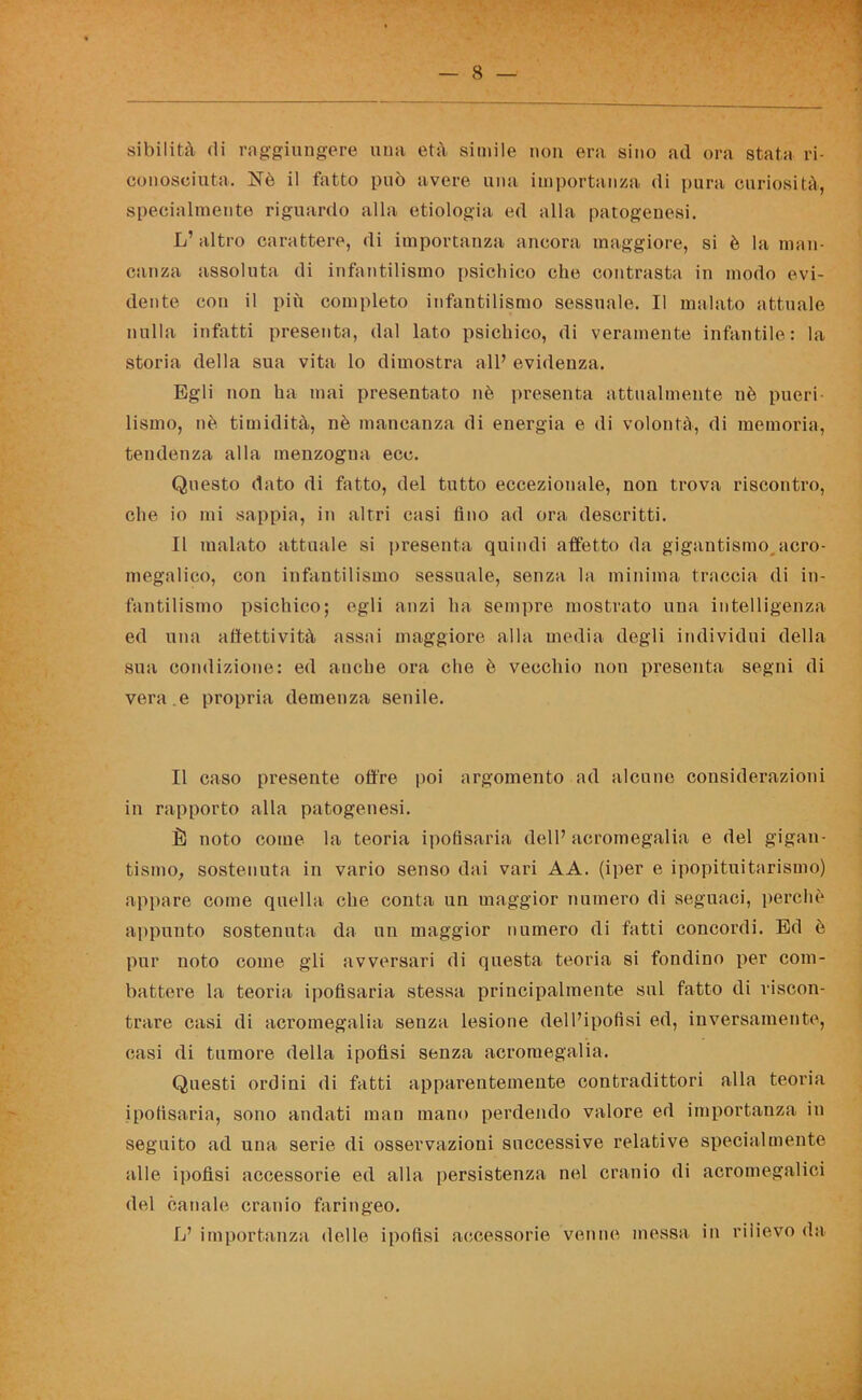 sibiliti! di raggiungere una età simile non era sino ad ora stata ri- conosciuta. Nò il fatto può avere una importanza di pura curiosità, specialmente riguardo alla etiologia ed alla patogenesi. L’ altro carattere, (li importanza ancora maggiore, si è la man- canza assoluta di infantilismo psichico che contrasta in modo evi- dente con il più completo infantilismo sessuale. Il malato attuale nulla infatti presenta, dal lato psichico, di veramente infantile: la storia della sua vita lo dimostra all’ evidenza. Egli non ha mai presentato nè presenta attualmente nè pueri- lismo, nè timidità, nè mancanza di energia e di volontà, di memoria, tendenza alla menzogna eco. Questo dato di fatto, del tutto eccezionale, non trova riscontro, che io mi sappia, in altri casi Ano ad ora descritti. Il malato attuale si presenta quindi affetto da gigantismo acro- megalie!», con infantilismo sessuale, senza la minima traccia di in- fantilismo psichico; egli anzi ha sempre mostrato una intelligenza ed una affettività assai maggiore alla media degli individui della sua condizione: ed anche ora che è vecchio non presenta segni di vera, e propria demenza senile. Il caso presente offre poi argomento ad alcune considerazioni in rapporto alla patogenesi. È noto come la teoria ipofisaria dell’acromegalia e del gigan- tismo, sostenuta in vario senso dai vari AA. (iper e ipopituitarismo) appare come quella che conta un maggior numero di seguaci, perchè appunto sostenuta da un maggior numero di fatti concordi. Ed è pur noto come gli avversari di questa teoria si fondino per com- battere la teoria ipofisaria stessa principalmente sul fatto di riscon- trare casi di acromegalia senza lesione dell’ipofisi ed, inversamente, casi di tumore della ipofisi senza acromegalia. Questi ordini di fatti apparentemente contradittori alla teoria ipofisaria, sono andati man mano perdendo valore ed importanza in seguito ad una serie di osservazioni successive relative specialmente alle ipofisi accessorie ed alla persistenza nel cranio di acromegalici del canale cranio faringeo. L’ importanza delle ipofisi accessorie venne messa in rilievo da
