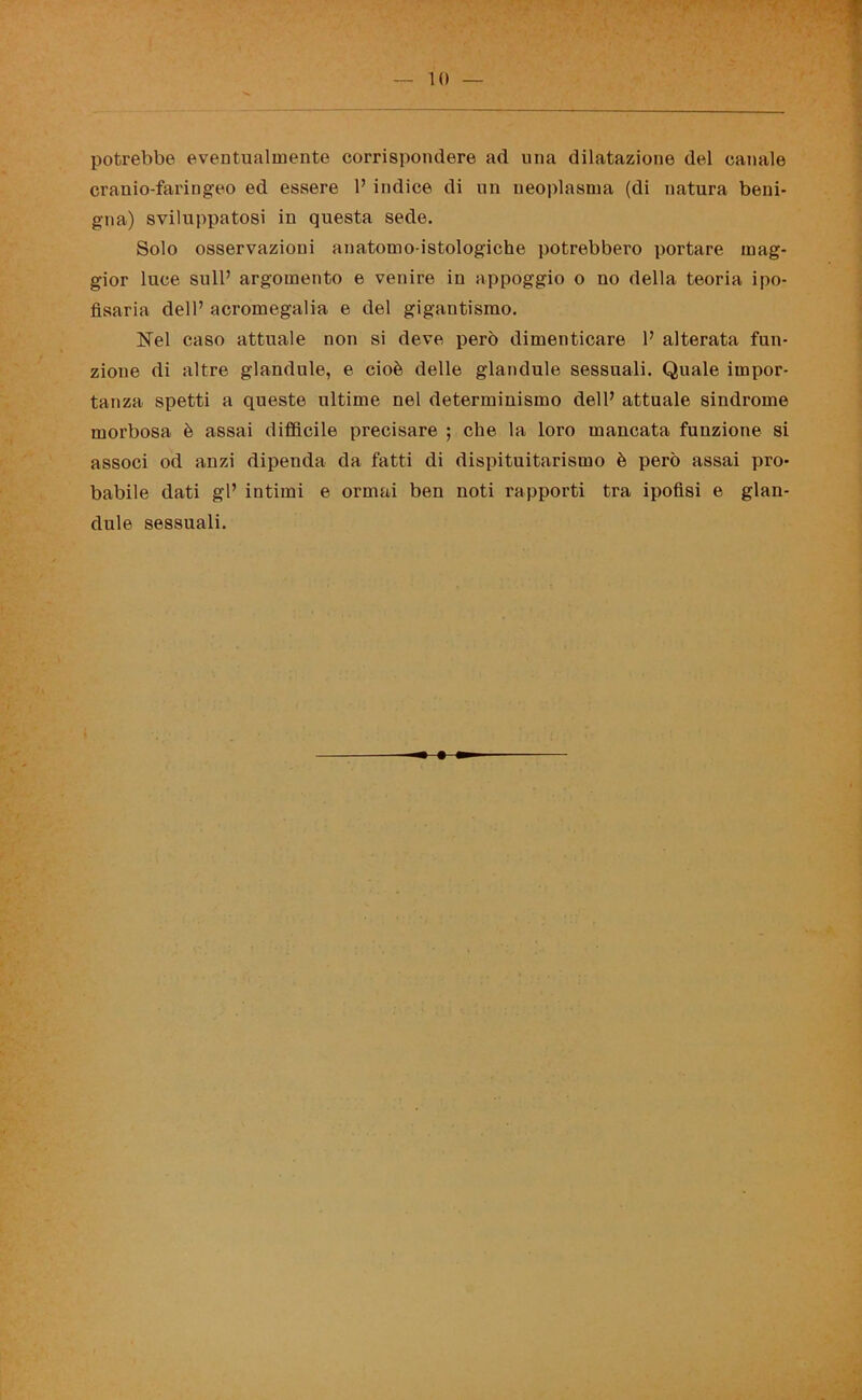 potrebbe eventualmente corrispondere ad una dilatazione del canale cranio-faringeo ed essere 1’ indice di un neoplasma (di natura beni- gna) sviluppatosi in questa sede. Solo osservazioni anatomo-istologiche potrebbero portare mag- gior luce sull’ argomento e venire in appoggio o no della teoria ipo- ftsaria dell’ acromegalia e del gigantismo. Nel caso attuale non si deve però dimenticare 1’ alterata fun- zione di altre glandule, e cioè delle glandule sessuali. Quale impor- tanza spetti a queste ultime nel determinismo dell’ attuale sindrome morbosa è assai difficile precisare ; che la loro mancata funzione si associ od anzi dipenda da fatti di dispituitarismo è però assai pro- babile dati gl’ intimi e ormai ben noti rapporti tra ipofisi e glan- dule sessuali.