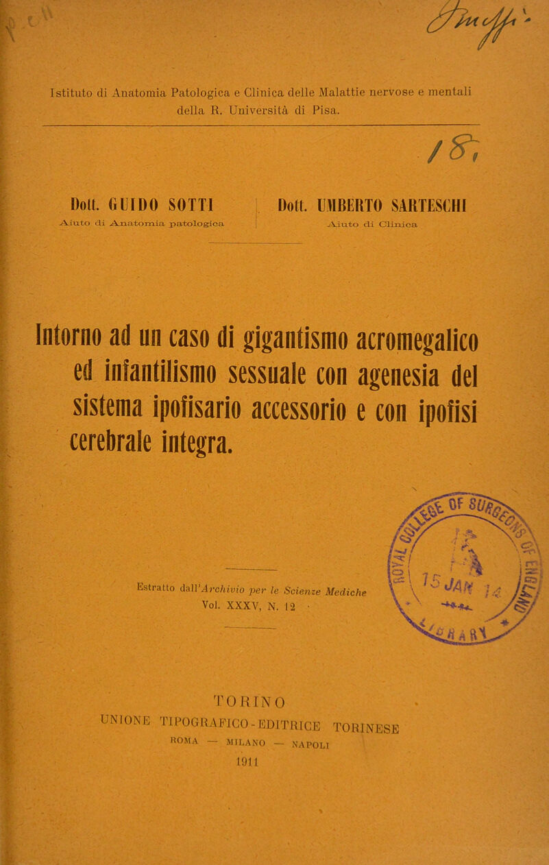 Istituto di Anatomia Patologica e Clinica delle Malattie nervose e mentali della R. Università di Pisa. /^r Doli. GUIDO SOTTI Doti. UMBERTO SIRTISCHI Aiuto <3.1 Anatomia patologica Aiuto eli Clinica Intorno ad un caso di gigantismo acromegalia ed infantilismo sessuale con agenesia del sistema ipofisario accessorio e con ipofisi cerebrale integra. TORINO UNIONE TIPOGRAFICO-EDITRICE TORINESE ROMA — MILANO — NAPOLI 1911 %