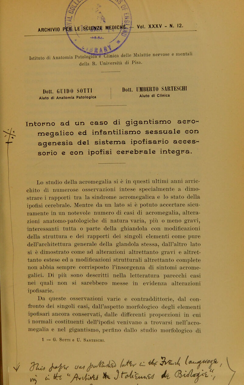 ARCHIVIO Voi. XXXV - N. 12. Istituto di Anatomia Patoìo^ìS^Sfinica delle Malattie nervose e mentali P TTnivprsita rii PÌS Doti, (ili 1 II0 SOTTI ; Doli- UMBERTO SARTESCHI Aiuto di Anatomia Patologica Aiuto di Clinica Intorno ad un caso di gigantismo acro- megalie© ed infantilismo sessuale con agenesia del sistema ipofisario acces- sorio e con ipofisi cerebrale integra. Lo studio della acromegalia si è in questi ultimi anni arric- chito di numerose osservazioni intese specialmente a dimo- strare i rapporti tra la sindrome acromegalica e lo stato della ipofisi cerebrale. Mentre da un lato si è potuto accertare sicu- ramente in un notevole numero di casi di acromegalia, altera- zioni anatomo-patologiclie di natura varia, più o meno gravi, interessanti tutta o parte della ghiandola con modificazioni della struttura e dei rapporti dei singoli elementi come pure dell’architettura generale della glandola stessa, dall’altro lato si è dimostrato come ad alterazioni altrettanto gravi e altret- tanto estese ed a modificazioni strutturali altrettanto complete non abbia sempre corrisposto l’insorgenza di sintomi acrome- galici. Di più sono descritti nella letteratura parecchi casi nei quali non si sarebbero messe in evidenza alterazioni ipofisarie. Da queste osservazioni varie e contraddittorie, dal con- fronto dei singoli casi, dall’aspetto morfologico degli elementi ipofisari ancora conservati, dalle differenti proporzioni in cui i normali costituenti dell’ipofisi venivano a trovarsi neH’acro- megalia e nel gigantismo, perfino dallo studio morfologico di 1 — G. Sotti e U. Sahteschi. ^ ù tk ‘y?vtìm JK JWU» A