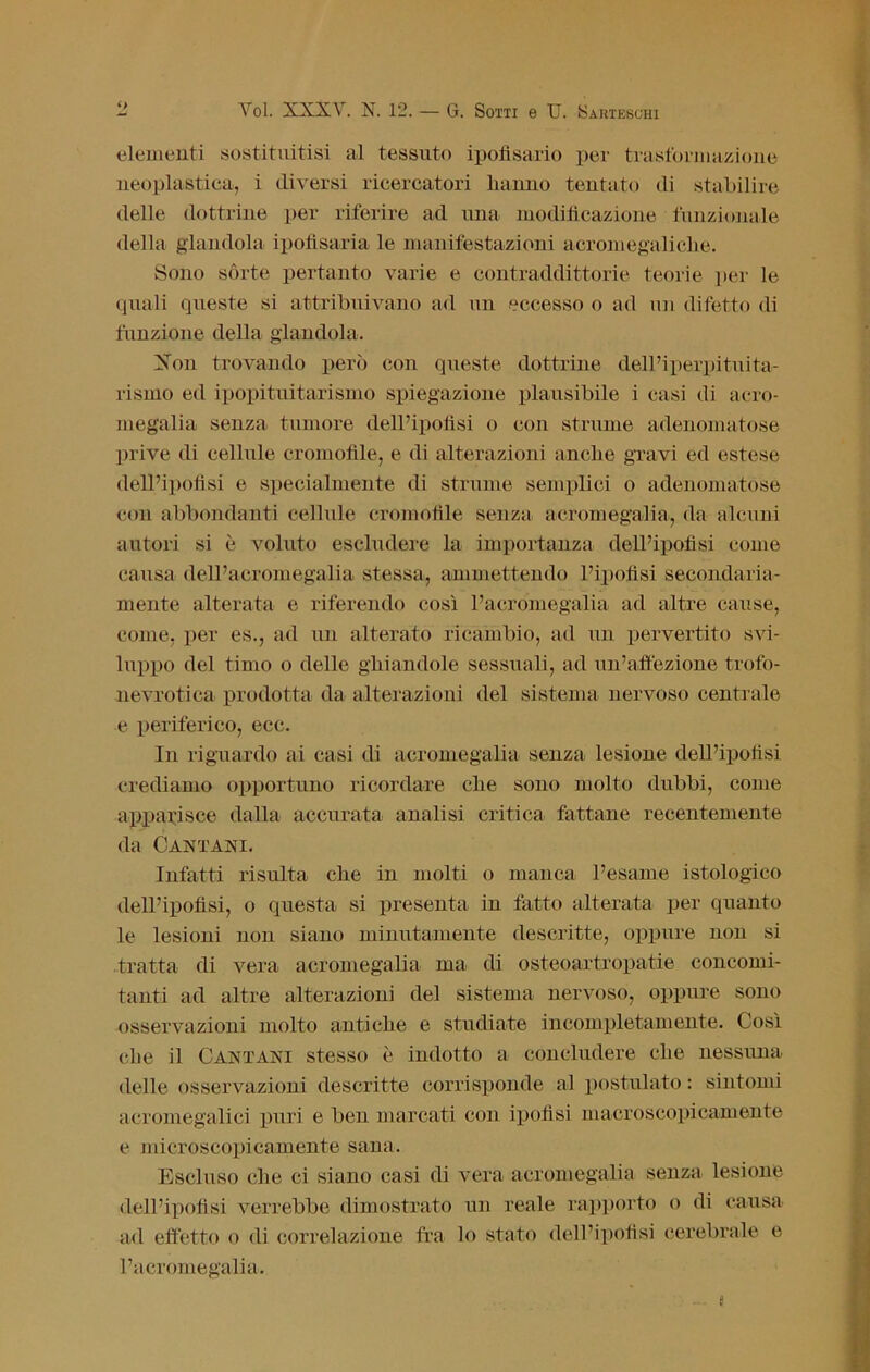 elementi sostituitisi al tessuto ipofisario per trasformazione neoplastica, i diversi ricercatori hanno tentato di stabilire delle dottrine per riferire ad una modificazione funzionale della glandola ipofìsaria le manifestazioni acromegaliche. Sono sòrte pertanto varie e contraddittorie teorie per le quali queste si attribuivano ad un eccesso o ad un difetto di funzione della glandola. Xon trovando però con queste dottrine dell’iperpituita- rismo ed ipopituitari smo spiegazione plausibile i casi di acro- megalia senza tumore dell’ipofisi o con striarne adenomatose prive di cellule cromofile, e di alterazioni anche gravi ed estese dell’ipofisi e specialmente di strame semplici o adenomatose con abbondanti cellule cromofile senza acromegalia, da alcuni autori si è voluto escludere la importanza dell’ipofisi come causa dell’acromegalia stessa, ammettendo l’ipofisi secondaria- mente alterata e riferendo così l’acromegalia ad altre cause, come, per es., ad un alterato ricambio, ad un pervertito svi- luppo del timo o delle ghiandole sessuali, ad un’affezione trofo- nevrotica prodotta da alterazioni del sistema nervoso centrale e periferico, ecc. In riguardo ai casi di acromegalia senza lesione dell’ipofisi crediamo opportuno ricordare che sono molto dubbi, come apparisce dalla accurata analisi critica fattane recentemente da Cantaci. Infatti risulta che in molti o manca l’esame istologico dell’ipofisi, o questa si presenta in fatto alterata per quanto le lesioni non siano minutamente descritte, oppure non si tratta di vera acromegalia ma di osteoartropatie concomi- tanti ad altre alterazioni del sistema nervoso, oppure sono osservazioni molto antiche e studiate incompletamente. Così che il Canta ai stesso è indotto a concludere che nessuna delle osservazioni descritte corrisponde al postulato : sintomi acromegalici puri e ben marcati con ipofisi macroscopicamente e microscopicamente sana. Escluso che ci siano casi di vera acromegalia senza lesione dell’ipofisi verrebbe dimostrato un reale rapporto o di causa ad effetto o di correlazione fra lo stato dell’ipofisi cerebrale e l’acromegalia.