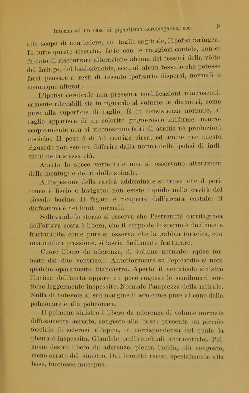 allo scopo di non ledere, col taglio sagittale, l’ipofisi faringea. In tutte queste rieerclie, fatte con le maggiori cautele, non ci fu dato di riscontrare alterazione alcuna dei tessuti della vòlta del faringe, del basi-sfenoide, ecc., nè alcun tessuto cbe potesse farci pensare a resti di tessuto ipofisario dispersi, normali o comunque alterati. L’ipofisi cerebrale non presenta modificazioni macroscopi- camente rilevabili sia in riguardo al volume, ai diametri, come pure alla superficie di taglio. È di consistenza normale, al taglio apparisce di un colorito grigio-roseo uniforme: macro- scopicamente non si riconoscono fatti di atrofia nè produzioni cistiche. Il peso è di 70 centigr. circa, ed anche per questo riguardo non sembra differire dalla norma delle ipofisi di indi- vidui della stessa età. Aperto lo speco vertebrale non si osservano alterazioni delle meningi e del midollo spinale. All’ispezione della cavità addominale si trova che il peri- toneo è liscio e levigato: non esiste liquido nella cavità del piccolo bacino. Il fegato è ricoperto dall’arcata costale: il diaframma è nei limiti normali. Sollevando lo sterno si osserva che l’estremità cartilaginea dell’ottava costa è libera, che il corpo dello sterno è facilmente fratturabile, come pure si osserva che la gabbia toracica, con una modica pressione, si lascia facilmente fratturare. Cuore libero da aderenze, di volume normale: apice for- mato dai due ventricoli. Anteriormente sull’epicardio si nota qualche opacamente biancastro. Aperto il ventricolo sinistro l’intima dell’aorta appare un poco rugosa: le semilunari aor- tiche leggermente inspessite. Normale l’ampiezza della mitrale. Nulla di notevole al suo margine libero come pure al cono della polmonare e alla polmonare. Il polmone sinistro è libero da aderenze di volume normale diffusamente aereato, congesto alla base: presenta un piccolo focolaio di sclerosi all’apice, in corrispondenza del quale la pleura è inspessita. Glandolo peribronchiali antraeotiche. Pol- mone destro libero da aderenze, pleura lucida, più congesto, meno aerato del sinistro. Dai bronchi recisi, specialmente alla base, fuoriesce mucopus.