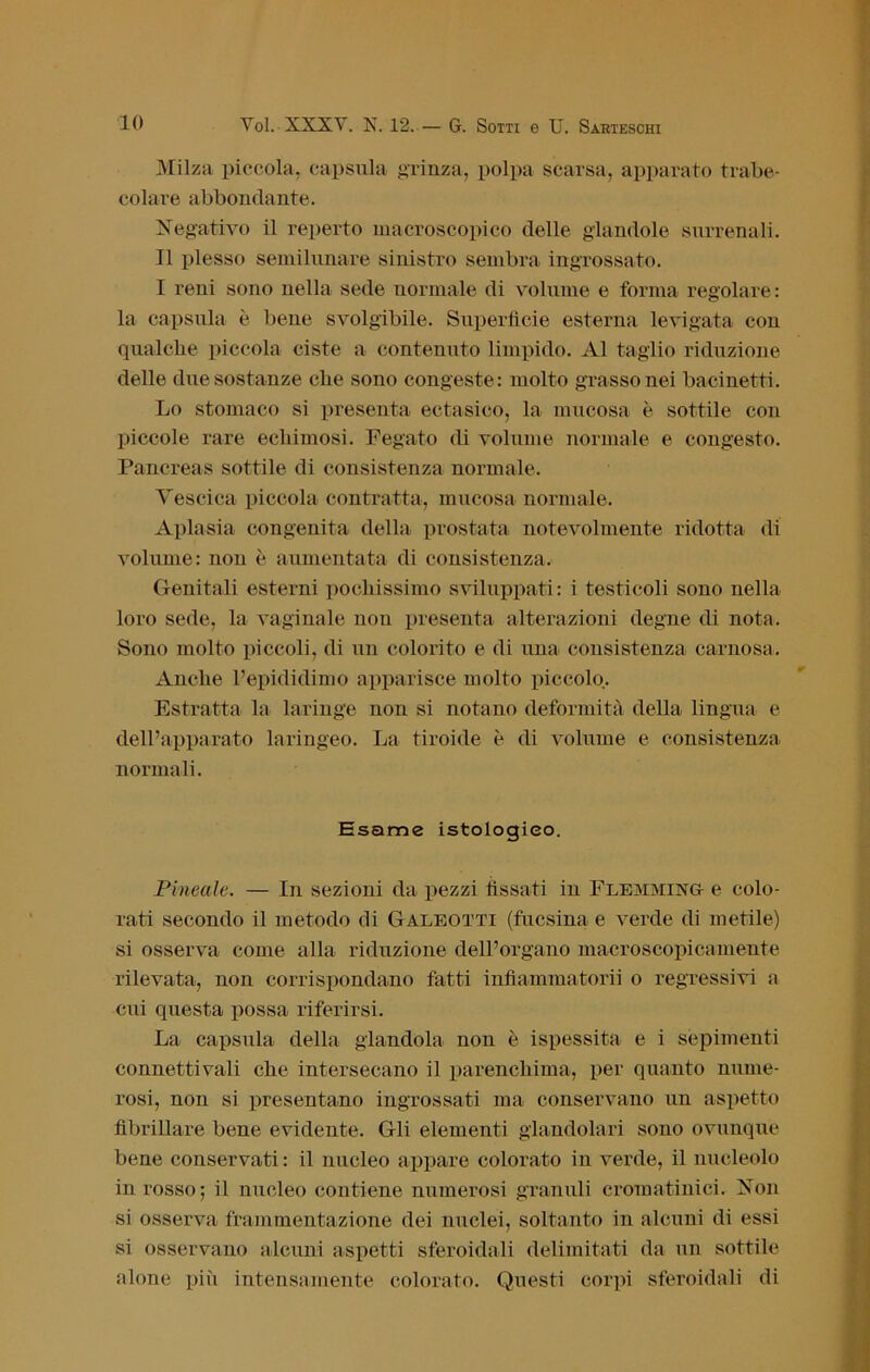 Milza piccola, capsula grinza, polpa scarsa, apparato trabe- colare abbondante. Negativo il reperto macroscopico delle glandolo surrenali. Il plesso semilunare sinistro sembra ingrossato. I reni sono nella sede normale di volume e forma regolare: la capsula è bene svolgibile. Superficie esterna levigata con qualche piccola ciste a contenuto limpido. Al taglio riduzione delle due sostanze che sono congeste: molto grasso nei bacinetti. Lo stomaco si presenta ectasico, la mucosa è sottile con piccole rare ecliimosi. Fegato di volume normale e congesto. Pancreas sottile di consistenza normale. Yescica piccola contratta, mucosa normale. Aplasia congenita della prostata notevolmente ridotta di volume: non è aumentata di consistenza. Genitali esterni pochissimo sviluppati: i testicoli sono nella loro sede, la vaginale non presenta alterazioni degne di nota. Sono molto piccoli, di un colorito e di una consistenza carnosa. Anche l’epididimo apparisce molto piccolo. Estratta la laringe non si notano deformità della lingua e dell’apparato laringeo. La tiroide è di volume e consistenza normali. Esame istologico. Pineale. — In sezioni da pezzi fissati in Flemming e colo- rati secondo il metodo di Galeotti (fucsina e verde di metile) si osserva come alla riduzione dell’organo macroscopicamente rilevata, non corrispondano fatti infiammatorii o regressivi a cui questa possa riferirsi. La capsula della glandola non è ispessita e i sopimenti connettivali che intersecano il parenchima, per quanto nume- rosi, non si presentano ingrossati ma conservano un aspetto fibrillare bene evidente. Gli elementi glandolala sono ovunque bene conservati : il nucleo appare colorato in verde, il nucleolo in rosso; il nucleo contiene numerosi granuli cromatinici. Non si osserva frammentazione dei nuclei, soltanto in alcuni di essi si osservano alcuni aspetti sferoidali delimitati da un sottile alone più intensamente colorato. Questi corpi sferoidali di