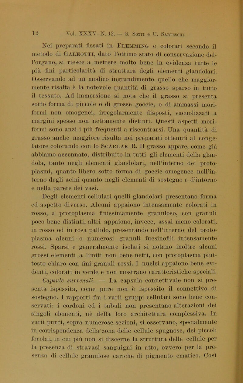 Nei preparati fissati in Flemming e colorati secondo il metodo di Galeotti, dato l’ottimo stato di conservazione del- l’organo, si riesce a mettere molto bene in evidenza tutte le più lini particolarità di struttura degli elementi glandolari. Osservando ad un modico ingrandimento quello die maggior- mente risalta è la notevole quantità di grasso sparso in tutto il tessuto. Ad immersione si nota che il grasso si presenta sotto forma di piccole o di grosse goccie, o di ammassi mori- formi non omogenei, irregolarmente disposti, vacuolizzati a margini spesso non nettamente distinti. Questi aspetti mori- formi sono anzi i più frequenti a riscontrarsi. Una quantità di grasso anche maggiore risulta nei preparati ottenuti al conge- latore colorando con lo Scarlak E. Il grasso appare, come già abbiamo accennato, distribuito in tutti gli elementi della glan- dola, tanto negli elementi glandolari, nell’interno dei proto- plasmi, quanto libero sotto forma di goccie omogenee nell’in- terno degli acini quanto negli elementi di sostegno e d’intorno e nella parete dei vasi. Degli elementi cellulari quelli glandolari presentano forma ed aspetto diverso. Alcuni appaiono intensamente colorati in rosso, a protoplasma finissimamente granuloso, con granuli poco bene distinti, altri appaiono, invece, assai meno colorati, in rosso od in rosa pallido, presentando nell’interno del proto- plasma alcuni o numerosi granuli fucsinofili intensamente rossi. Sparsi e generalmente isolati si notano inoltre alcuni grossi elementi a limiti non bene netti, con protoplasma piut- tosto chiaro con fini granuli rossi. I nuclei appaiono bene evi- denti, colorati in verde e non mostrano caratteristiche speciali. Calmile surrenali. — La capsula connettivale non si pre- senta ispessita, come pure non è ispessito il connettivo di sostegno. I rapporti fra i varii gruppi cellulari sono bene con- servati: i cordoni ed i tubuli non presentano alterazioni dei singoli elementi, nè della loro architettura complessiva. In varii punti, sopra numerose sezioni, si osservano, specialmente in corrispondenza della zona delle cellule spugnose, dei piccoli focolai, in cui più non si discerne la struttura delle cellule per la presenza di stravasi sanguigni in atto, ovvero per la pre- senza di cellule granulose cariche di pigmento ematico. Così