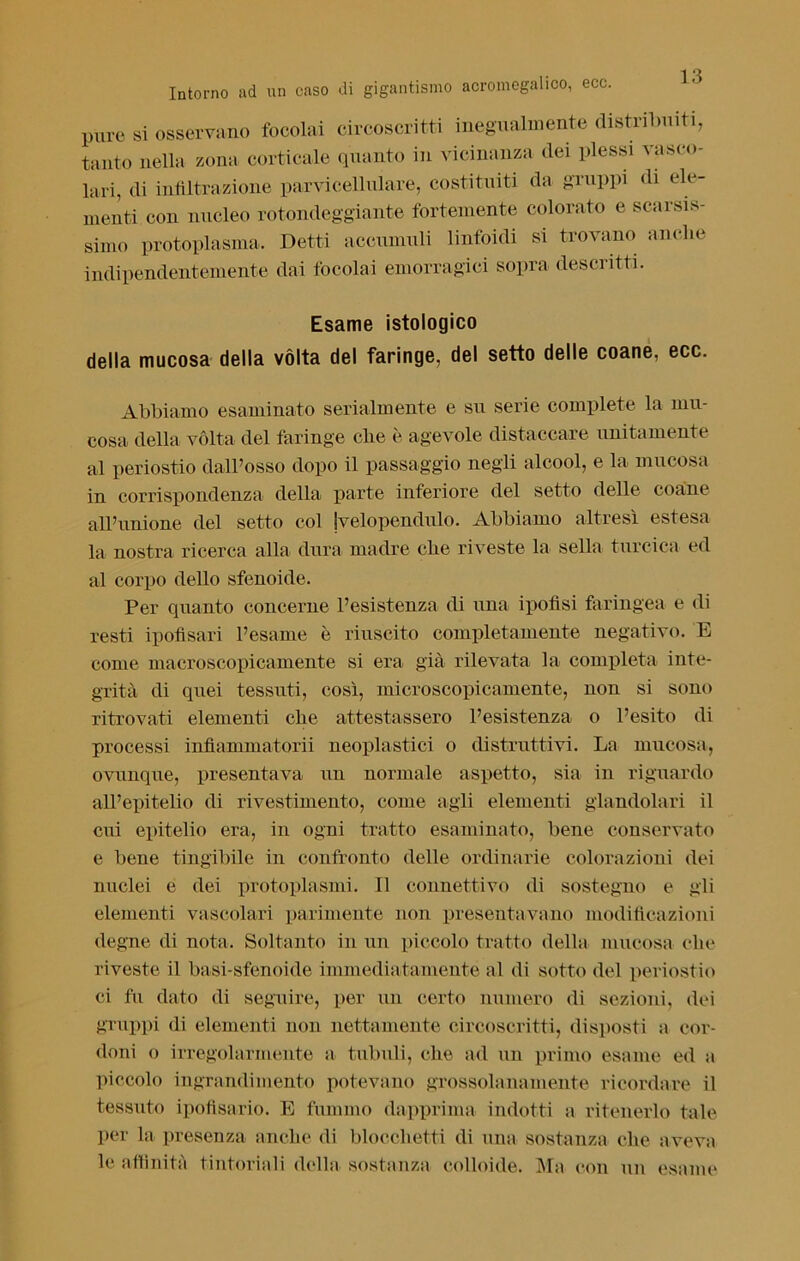 pure si osservano focolai circoscritti inegualmente distribuiti, tanto nella zona corticale quanto in vicinanza dei plessi vasco- lari, di infiltrazione parvicellulare, costituiti da gruppi di ele- menti con nucleo rotondeggiante fortemente colorato e scarsis- simo protoplasma. Detti accumuli linfoidi si trovano anche indipendentemente dai focolai emorragici sopra descritti. Esame istologico della mucosa della vòlta del faringe, del setto delle coane, ecc. Abbiamo esaminato serialmente e su serie complete la mu- cosa della vòlta del faringe che è agevole distaccare unitamente al periostio dall’osso dopo il passaggio negli alcool, e la mucosa in corrispondenza della parte inferiore del setto delle coane all’unione del setto col jvelopendulo. Abbiamo altresì estesa la nostra ricerca alla dura madre che riveste la sella turcica ed al corpo dello sfenoide. Per quanto concerne l’esistenza di una ipofisi faringea e di resti ipofisari l’esame è riuscito completamente negativo. E come macroscopicamente si era già rilevata la completa inte- grità di quei tessuti, così, microscopicamente, non si sono ritrovati elementi che attestassero l’esistenza o l’esito di processi infìammatorii neoplastici o distruttivi. La mucosa, ovunque, presentava un normale aspetto, sia in riguardo all’epitelio di rivestimento, come agli elementi glandolavi il cui epitelio era, in ogni tratto esaminato, bene conservato e bene tingibile in confronto delle ordinarie colorazioni dei nuclei e dei protoplasmi. Il connettivo di sostegno e gli elementi vascolari parimente non presentavano modificazioni degne di nota. Soltanto in un piccolo tratto della mucosa che riveste il basi-sfenoide immediatamente al di sotto del periostio ci fu dato di seguire, per un certo numero di sezioni, dei gruppi di elementi non nettamente circoscritti, disposti a cor- doni o irregolarmente a tubuli, che ad un primo esame ed a piccolo ingrandimento potevano grossolanamente ricordare il tessuto ipofisario. E fummo dapprima indotti a ritenerlo tale per la presenza anche di blocchetti di una sostanza che aveva le affinità tintoriali della sostanza colloide. Ma con un esame