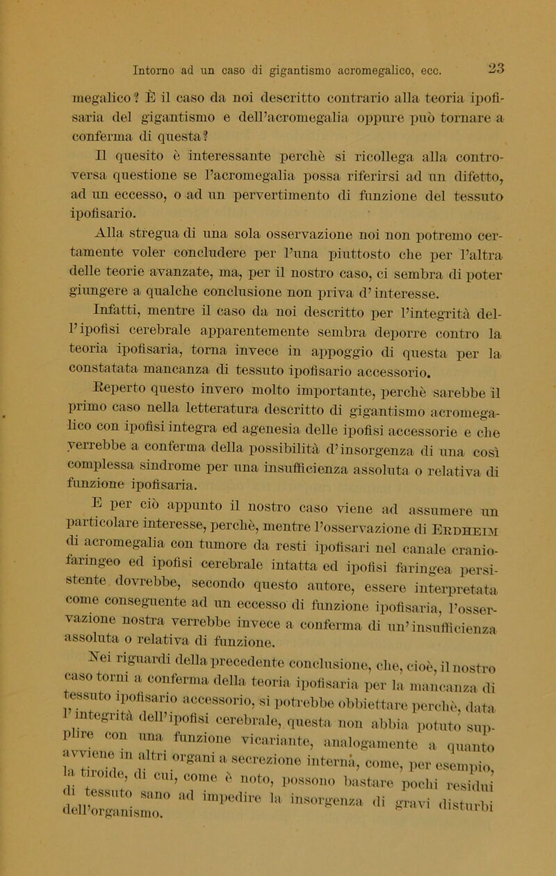 megalico ? È il caso da noi descritto contrario alla teoria ipofi- saria del gigantismo e dell’acromegalia oppure può tornare a conferma di questa? Il quesito è interessante percliè si ricollega alla contro- versa questione se l’acromegalia possa riferirsi ad un difetto, ad un eccesso, o ad un pervertimento di funzione del tessuto ipofisario. Alla stregua di una sola osservazione noi non potremo cer- tamente voler concludere per l’ima piuttosto clie per l’altra delle teorie avanzate, ma, per il nostro caso, ci sembra di poter giungere a qualche conclusione non priva d’interesse. Infatti, mentre il caso da noi descritto per l’integrità del- l’ipofisi cerebrale apparentemente sembra deporre contro la teoria ipofìsaria, torna invece in appoggio di questa per la constatata mancanza di tessuto ipofisario accessorio. Beperto questo invero molto importante, perchè sarebbe il primo caso nella letteratura descritto di gigantismo acromega- lico con ipofisi integra ed agenesia delle ipofisi accessorie e che yeirebbe a conferma della possibilità d’insorgenza di una così complessa sindrome per una insufficienza assoluta o relativa di funzione ipofìsaria. E per ciò appunto il nostro caso viene ad assumere un particolare interesse, perchè, mentre l’osservazione di Er dii eoi di acromegalia con tumore da resti ipofisari nel canale cranio- faringeo ed ipofisi cerebrale intatta ed ipofisi faringea persi- stente dovrebbe, secondo questo autore, essere interpretata come conseguente ad un eccesso di funzione ipofìsaria, l’osser- vazione nostra verrebbe invece a conferma di un’insufficienza assoluta o relativa di funzione. Bei riguardi della precedente conclusione, che, cioè, il nostro caso torni a conferma della teoria ipofìsaria per la mancanza di tessuto ipofisario accessorio, si potrebbe obbiettare perchè, data 1 integrità dell’ipofisi cerebrale, questa non abbia potuto sop- ii ire con una funzione vicariante, analogamente a quanto *7°°. fri 0r«nni 11 «*»*«»» interna, come, per esempio t rouie a. cu,, co.no è noto, possono bastare pochi resi2 tuCnisLr ^ h' inS<™ <« 'H-M