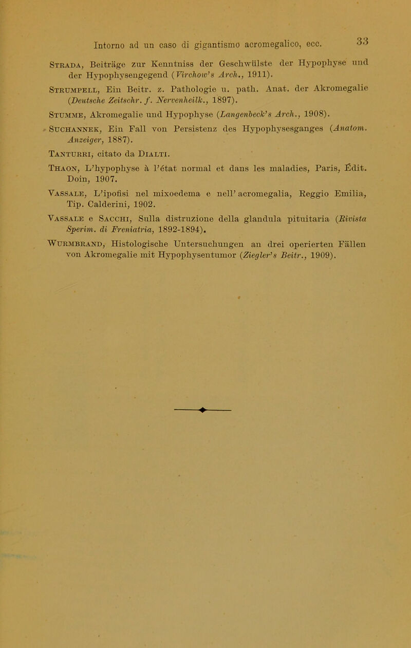 Strada, Beitriige zur Kenntniss der Gcsciiwiilstc der Hypophyse und der Hypopliysengegend ( Virchow’s Ardi., 1911). Strumpell, Ein Beiti-, z. Pathologie u. patii. Anat. der Akromegalie (Deutsche Zeitsolir. f. Nervenheilk., 1897). Stumme, Akromegalie und Hypophyse (Langenbeck’ s Ardi., 1908). Suchannek, Ein Fall von Persistenz des Hypopkysesganges (Aitatovi,. Anzeiger, 1887). Taxturri, citato da Dialti. Thaon, L’hypophyse à Pétat normal et dans les maladies, Paris, Edit. Doin, 1907. Vassale, L’ipofisi nel mixoedema e nell’ acromegalia, Reggio Emilia, Tip. Calderini, 1902. Yassale e Sacchi, Sulla distruzione della gianduia pituitaria (Rivista Sperivi, di Freniatria, 1892-1894). Wtjrmbrand, Histologisclie Untersucliungen an dxei operierten Fallen von Akromegalie mit Hypopliysentumor (Ziegler’s Beitr., 1909).