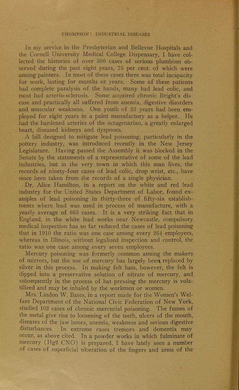 THOMPSON: INDUSTRIAL DISEASES In my service in the Presbyterian and Bellevue Plospitals and the Cornell University Medical College Dispensary, I have col- lected the histories of over 300 cases of serious plumbism ob- served during the past eight years, 75 per cent, of which were among painters. In most of these cases there was total incapacity for work, lasting for months or years. Some of these patients had complete paralysis of the hands, many had lead colic, and most had arterio-sclerosis. Some acquired chronic Bright’s dis ease and practically all suffered from anemia, digestive disorders and muscular weakness. One youth of 23 years had been em- ployed for eight years in a paint manufactory as a helper. He had the hardened arteries of the octagenarian, a greatly enlarged heart, diseased kidneys and dyspnoea. A bill designed to mitigate lead poisoning, particularly in the pottery industry, was introduced recently in the New Jersey Legislature. Having passed the Assembly it was blocked in the Senate by the statements of a representative of some of the lead industries, but in the very town in which this man lives, the records of ninety-four cases of lead colic, drop wrist, etc., have since been taken from the records of a single physician. Dr. Alice Hamilton, in a report on the white and red lead industry for the United States Department of Labor, found ex- amples of lead poisoning in thirty-three of fifty-six establish- ments where lead was used in process of manufacture, with a yearly average of 665 cases. It is a very striking fact that in England, in the white lead works near Newcastle, compulsory medical inspection has so far reduced the cases of lead poisoning that in 1910 the ratio was one case among every 264 employees, whereas in Illinois, without legalized inspection and control, the ratio was one case among every seven employees. Mercury poisoning was formerly common among the makers of mirrors, but the use of mercury has largely beeiii^ replaced by silver in this process. In making felt hats, however, the felt is dipped into a preservative solution of nitrate of mercury, and subsequently in the process of hat pressing the mercury is vola- tilized and may be inhaled by the workmen or women. Mrs. Lindon W. Bates, in a report made for the Women’s Wel- fare Department of the National Civic Federation of New York, studied 102 cases of chronic mercurial poisoning. The fumes of the metal give rise to loosening of the teeth, ulcers of the mouth, diseases of the jaw bones, anemia, weakness and serious digestive disturbances. In extreme cases tremors and dementia may occur, as above cited. In a powder works in which fulminate of mercury (Hg2 CNO) is prepared, I have lately seen a number of cases of superficial ulceration of the fingers and arms of the