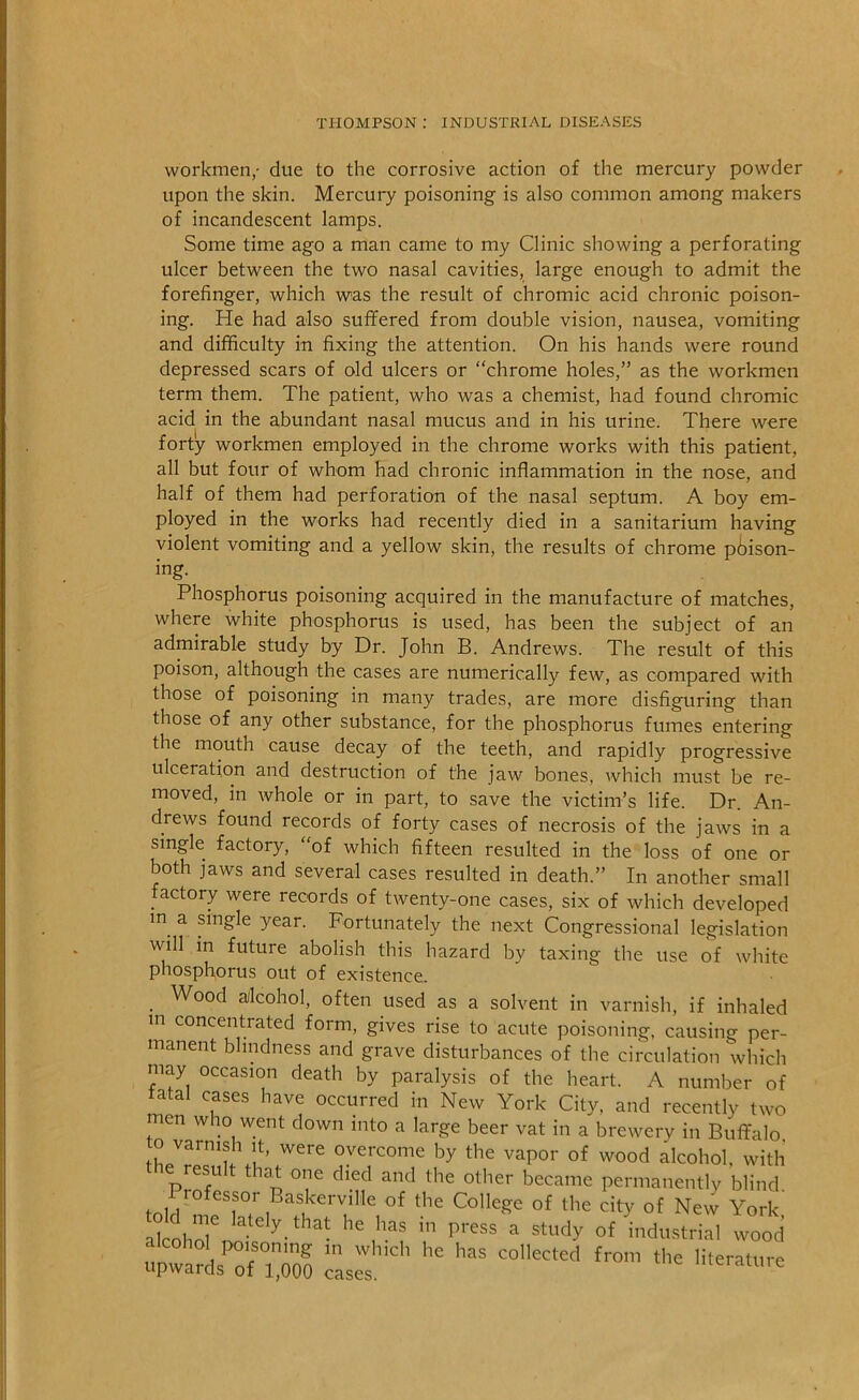 workmen,- due to the corrosive action of the mercury powder upon the skin. Mercury poisoning is also common among makers of incandescent lamps. Some time ago a man came to my Clinic showing a perforating ulcer between the two nasal cavities, large enough to admit the forefinger, which was the result of chromic acid chronic poison- ing. He had also suffered from double vision, nausea, vomiting and difficulty in fixing the attention. On his hands were round depressed scars of old ulcers or “chrome holes,” as the workmen term them. The patient, who was a chemist, had found chromic acid in the abundant nasal mucus and in his urine. There were forty workmen employed in the chrome works with this patient, all but four of whom had chronic inflammation in the nose, and half of them had perforation of the nasal septum. A boy em- ployed in the works had recently died in a sanitarium having violent vomiting and a yellow skin, the results of chrome piliison- ing. Phosphorus poisoning acquired in the manufacture of matches, where white phosphorus is used, has been the subject of an admirable study by Dr. John B. Andrews. The result of this poison, although the cases are numerically few, as compared with those of poisoning in many trades, are more disfiguring than those of any other substance, for the phosphorus fumes entering the mouth cause decay of the teeth, and rapidly progressive ulceration and destruction of the jaw bones, which must be re- moved, in whole or in part, to save the victim’s life. Dr. An- drews found records of forty cases of necrosis of the jaws in a single factory, “of which fifteen resulted in the loss of one or both jaws and several cases resulted in death.” In another small factory were records of twenty-one cases, six of which developed in a single year. Fortunately the next Congressional legislation will in future abolish this hazard by taxing the use of white phosphorus out of existence. _ Wood ailcohol, often used as a solvent in varnish, if inhaled m concentrated form, gives rise to acute poisoning, causing per- manent blindness and grave disturbances of the circulation which may occasion death by paralysis of the heart. A number of fatal cases have occurred in New York City, and recently two men who went down into a large beer vat in a brewery in Buffalo to varnish It, were overcome by the vapor of wood alcohol, with resu that one died and the other became permanently blind, rofessor Baskerville of the College of the city of New York akohol^''-^ ^-^^''- industrial wood upwal^rriTo? c^s^s