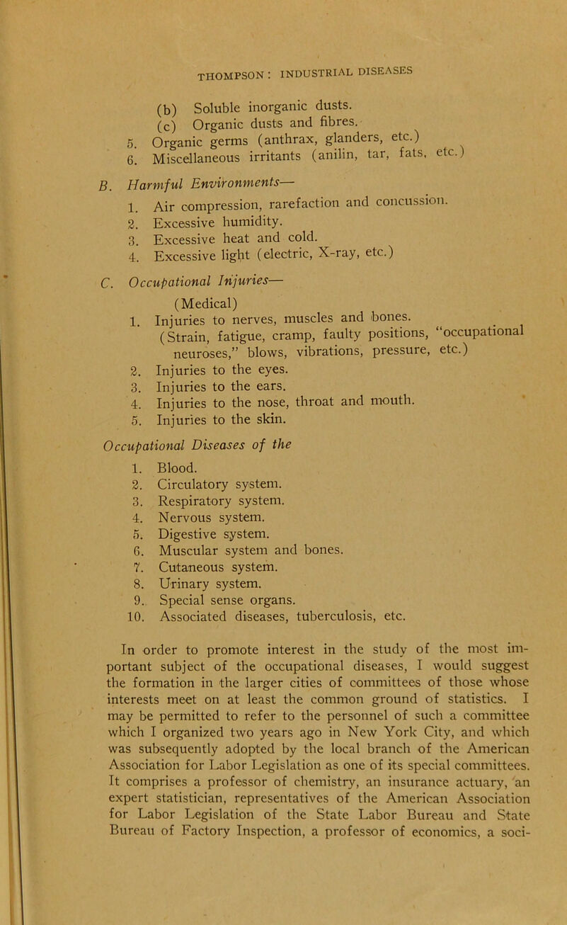 (b) Soluble inorganic dusts. (c) Organic dusts and fibres. 5. Organic germs (anthrax, glanders, etc.) 6. Miscellaneous irritants (anilin, tar, fats, etc.) B. Harmful Environments— 1. Air compression, rarefaction and concussion. 2. Excessive humidity. 3. Excessive heat and cold. 4. Excessive light (electric. X-ray, etc.) C. Occupational Injuries— (Medical) 1. Injuries to nerves, muscles and bones. (Strain, fatigue, cramp, faulty positions, “occupational neuroses,” blows, vibrations, pressure, etc.) 2. Injuries to the eyes. 3. Injuries to the ears. 4. Injuries to the nose, throat and mouth. 5. Injuries to the skin. Occupational Diseases of the 1. Blood. 2. Circulatory system. 3. Respiratory system. 4. Nervous system. 5. Digestive system. 6. Muscular system and bones. 7. Cutaneous system. 8. Urinary system. 9. Special sense organs. 10. Associated diseases, tuberculosis, etc. In order to promote interest in the study of the most im- portant subject of the occupational diseases, I would suggest the formation in the larger cities of committees of those whose interests meet on at least the common ground of statistics. I may be permitted to refer to the personnel of such a committee which I organized two years ago in New York City, and which was subsequently adopted by the local branch of the American Association for Labor Legislation as one of its special committees. It comprises a professor of chemistry, an insurance actuary, an expert statistician, representatives of the American Association for Labor Legislation of the State Labor Bureau and State Bureau of Factory Inspection, a professor of economics, a soci-