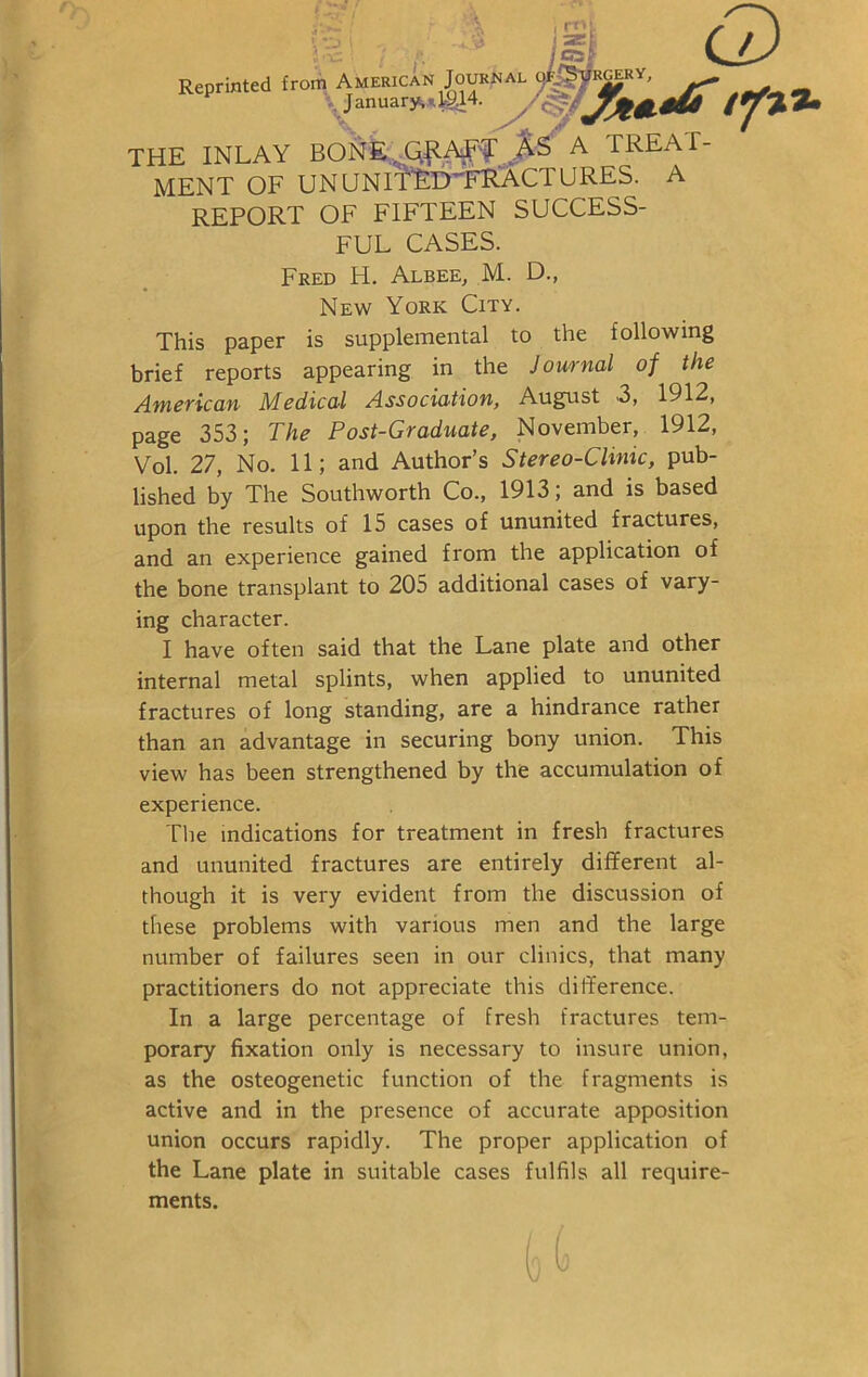 j <22fc ' 2Ef eat Q Reprinted from American Journal oJ-0vkgery, ^ January, *1914. THE INLAY BONE ^AE? AS A TREAT- MENT OF ununitRdlfractures. a report of fifteen success- ful CASES. Fred H. Albee, M. D., New York City. This paper is supplemental to the following brief reports appearing in the Journal of the American Medical Association, August 3, 1912, page 353; The Post-Graduate, November, 1912, Vol. 27, No. 11; and Author’s Stereo-Clinic, pub- lished by The Southworth Co., 1913; and is based upon the results of 15 cases of ununited fractures, and an experience gained from the application of the bone transplant to 205 additional cases of vary- ing character. I have often said that the Lane plate and other internal metal splints, when applied to ununited fractures of long standing, are a hindrance rather than an advantage in securing bony union. This view has been strengthened by the accumulation of experience. The indications for treatment in fresh fractures and ununited fractures are entirely different al- though it is very evident from the discussion of these problems with various men and the large number of failures seen in our clinics, that many practitioners do not appreciate this difference. In a large percentage of fresh fractures tem- porary fixation only is necessary to insure union, as the osteogenetic function of the fragments is active and in the presence of accurate apposition union occurs rapidly. The proper application of the Lane plate in suitable cases fulfils all require- ments.