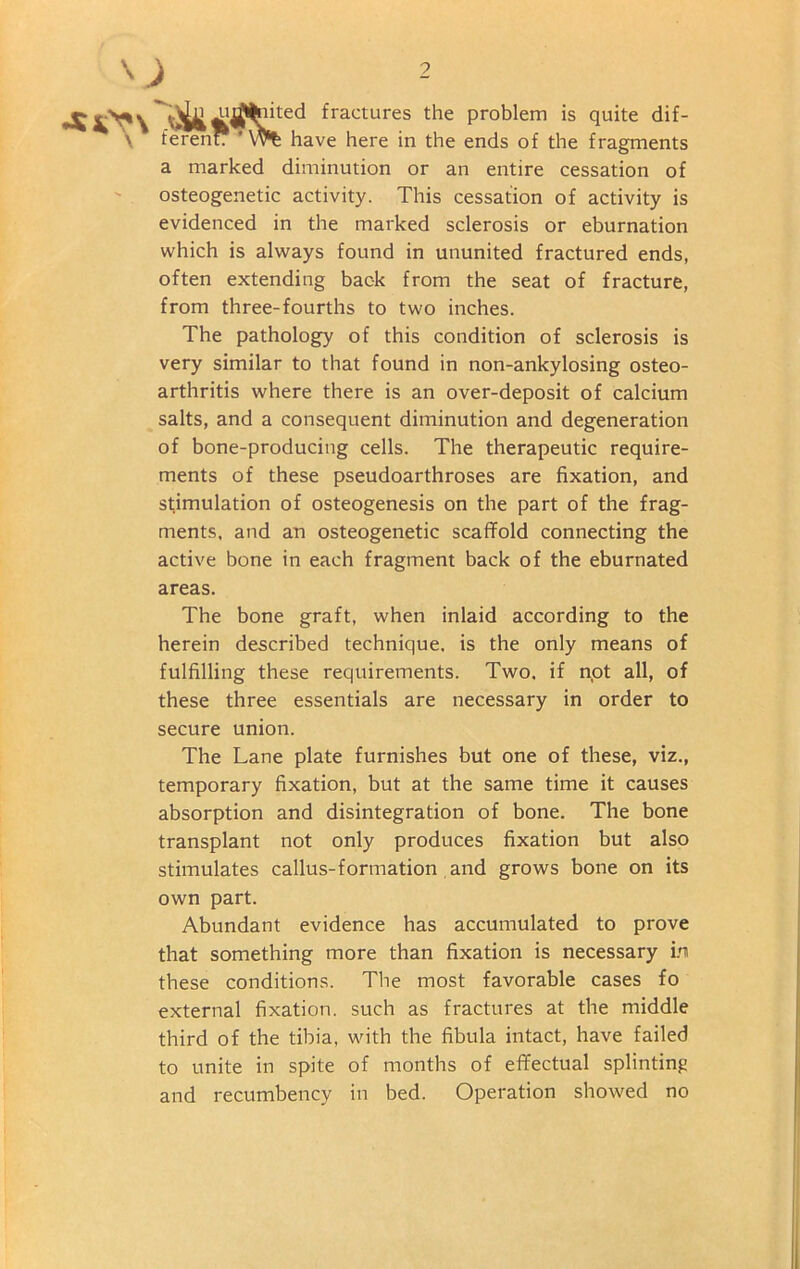 •SOn \ Audited fractures the problem is quite dif- ferent: ' Wt have here in the ends of the fragments a marked diminution or an entire cessation of osteogenetic activity. This cessation of activity is evidenced in the marked sclerosis or eburnation which is always found in ununited fractured ends, often extending back from the seat of fracture, from three-fourths to two inches. The pathology of this condition of sclerosis is very similar to that found in non-ankylosing osteo- arthritis where there is an over-deposit of calcium salts, and a consequent diminution and degeneration of bone-producing cells. The therapeutic require- ments of these pseudoarthroses are fixation, and stimulation of osteogenesis on the part of the frag- ments, and an osteogenetic scaffold connecting the active bone in each fragment back of the eburnated areas. The bone graft, when inlaid according to the herein described technique, is the only means of fulfilling these requirements. Two. if n.ot all, of these three essentials are necessary in order to secure union. The Lane plate furnishes but one of these, viz., temporary fixation, but at the same time it causes absorption and disintegration of bone. The bone transplant not only produces fixation but also stimulates callus-formation and grows bone on its own part. Abundant evidence has accumulated to prove that something more than fixation is necessary in these conditions. The most favorable cases fo external fixation, such as fractures at the middle third of the tibia, with the fibula intact, have failed to unite in spite of months of effectual splinting and recumbency in bed. Operation showed no