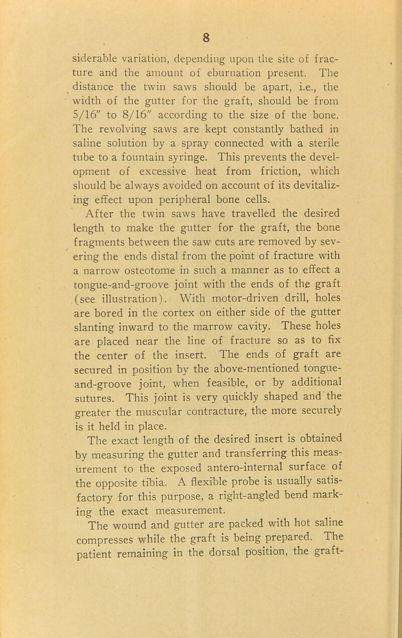 siderable variation, depending upon the site of frac- ture and the amount of eburnation present. The distance the twin saws should be apart, i.e., the width of the gutter for the graft, should be from 5/16 to 8/16 according to the size of the bone. The revolving saws are kept constantly bathed in saline solution by a spray connected with a sterile tube to a fountain syringe. This prevents the devel- opment of excessive heat from friction, which should be always avoided on account of its devitaliz- ing effect upon peripheral bone cells. After the twin saws have travelled the desired length to make the gutter for the graft, the bone fragments between the saw cuts are removed by sev- ering the ends distal from the point of fracture with a narrow osteotome in such a manner as to effect a tongue-and-groove joint with the ends of the graft (see illustration). With motor-driven drill, holes are bored in the cortex on either side of the gutter slanting inward to the marrow cavity. These holes are placed near the line of fracture so as to fix the center of the insert. The ends of graft are secured in position by the above-mentioned tongue- and-groove joint, when feasible, or by additional sutures. This joint is very quickly shaped and'the greater the muscular contracture, the more securely is it held in place. The exact length of the desired insert is obtained by measuring the gutter and transferring this meas- urement to the exposed antero-internal surface of the opposite tibia. A flexible probe is usually satis- factory for this purpose, a right-angled bend mark- ing the exact measurement. The wound and gutter are packed with hot saline compresses while the graft is being prepared. The patient remaining in the dorsal position, the graft-