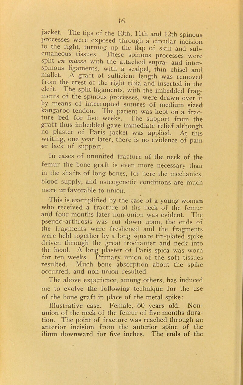 jacket. The tips of the 10th, 11th and 12th spinous, processes were exposed through a circular incision to the right, turning up the dap of skin and sub- cutaneous tissues. These spinous processes were split en masse with the attached supra- and inter- spinous ligaments, with a scalpel, thin chisel and mallet. A graft of sufficient length was removed from the crest of the right tibia and inserted in the cleft. The split ligaments, with the imbedded frag- ments of the spinous processes, were drawn over it by means of interrupted sutures of medium sized kangaroo tendon. The patient was kept on a frac- ture bed for five weeks. The support from the graft thus imbedded gave immediate relief although no plaster of Paris jacket was applied. At this writing, one year later, there is no evidence of pain or lack of support. In cases of ununited fracture of the neck of the femur the bone graft is even more necessary than in the shafts of long bones, for here the mechanics, blood supply, and osteogenetic conditions are much more unfavorable to union. This is exemplified by the case of a young woman who received a fracture of the neck of the femur and four months later non-union was evident. The pseudo-arthrosis was cut down upon, the ends of the fragments were freshened and the fragments were held together by a long square tin-plated spike driven through the great trochanter and neck into the head. A long plaster of Paris spica was worn for ten weeks. Primary union of the soft tissues resulted. Much bone absorption about the spike occurred, and non-union resulted. The above experience, among others, has induced me to evolve the following technique for the use of the bone graft in place of the metal spike: Illustrative case. Female, 60 years old. Non- union of the neck of the femur of five months dura- tion. The point of fracture was reached through an anterior incision from the anterior spine of the ilium downward for five inches. The ends of the
