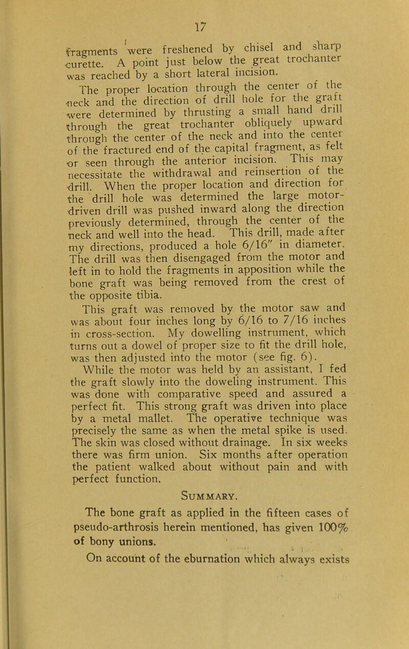 fragments were freshened by chisel and sharp curette. A point just below the great trochanter was reached by a short lateral incision. The proper location through the center of the •neck and the direction of drill hole for the graft were determined by thrusting a small hand din through the great trochanter obliquely upward through the center of the neck and into the centei of the fractured end of the capital fragment, as felt or seen through the anterior incision. This may necessitate the withdrawal and reinsertion of the drill. When the proper location and direction for the drill hole was determined the large motor- driven drill was pushed inward along the direction previously determined, through the center of the neck and well into the head. This drill, made after my directions, produced a hole 6/16” in diameter. The drill was then disengaged from the motor and •left in to hold the fragments in apposition while the bone graft was being removed from the crest of the opposite tibia. This graft was removed by the motor saw and was about four inches long by 6/16 to 7/16 inches in cross-section. My dowelling instrument, which turns out a dowel of proper size to fit the drill hole, was then adjusted into the motor (see fig. 6). While the motor was held by an assistant, I fed the graft slowly into the doweling instrument. This was done with comparative speed and assured a perfect fit. This strong graft was driven into place by a metal mallet. The operative technique was precisely the same as when the metal spike is used. The skin was closed without drainage. In six weeks there was firm union. Six months after operation the patient walked about without pain and with perfect function. Summary. The bone graft as applied in the fifteen cases of pseudo-arthrosis herein mentioned, has given 100% of bony unions. On account of the eburnation which always exists