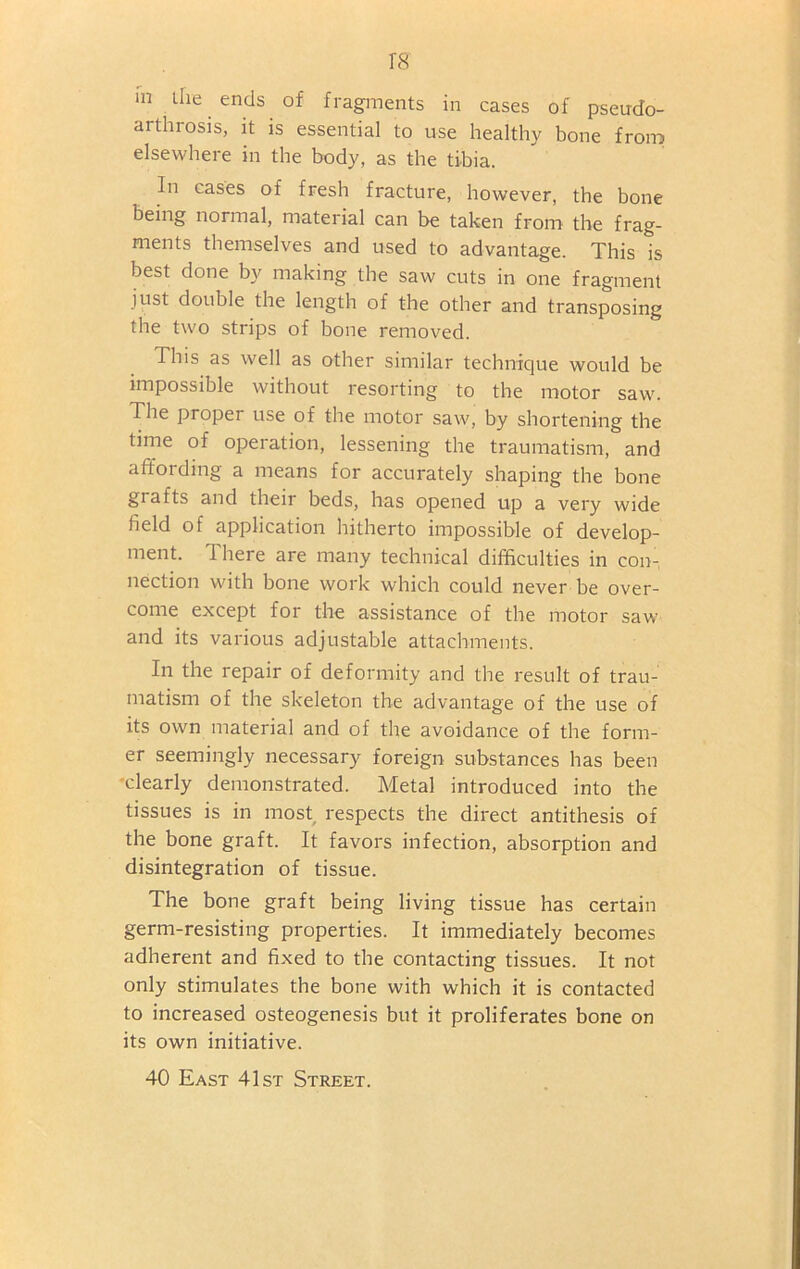 rs m tile ends of fragments in cases of pseudo- arthrosis, it is essential to use healthy bone from elsewhere in the body, as the tibia. In cases of fresh fracture, however, the bone being normal, material can be taken from the frag- ments themselves and used to advantage. This Is best done by making the saw cuts in one fragment just double the length of the other and transposing the two strips of bone removed. This as well as other similar technique would be impossible without resorting to the motor saw. The proper use of the motor saw, by shortening the time of operation, lessening the traumatism, and affording a means for accurately shaping the bone giafts and their beds, has opened up a very wide field of application hitherto impossible of develop- ment. There are many technical difficulties in con- nection with bone work which could never be over- come except for the assistance of the motor saw and its various adjustable attachments. In the repair of deformity and the result of trau- matism of the skeleton the advantage of the use of its own material and of the avoidance of the form- er seemingly necessary foreign substances has been ■clearly demonstrated. Metal introduced into the tissues is in most respects the direct antithesis of the bone graft. It favors infection, absorption and disintegration of tissue. The bone graft being living tissue has certain germ-resisting properties. It immediately becomes adherent and fixed to the contacting tissues. It not only stimulates the bone with which it is contacted to increased osteogenesis but it proliferates bone on its own initiative. 40 East 41st Street.