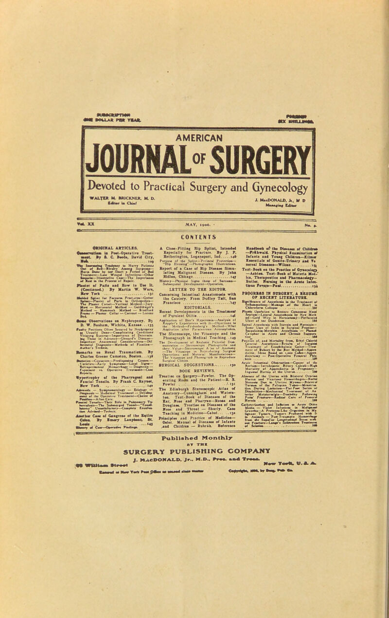 I MU-AJt P«a T*AJt mx mniiw AMERICAN JOURNAL” SURGERY Devoted to Practical Surgery and Gynecology WALTZ* M. SRJCKNEJL M. D. Mur U Chiaf A MadVONALD. Jt, If D CONTENTS DRIOTNAL ARTICLIS. vet Lam U Poet-Opera tire Tiaat- L I; i C Beetle. David City, _ mix Ca-. ... a m the Froceu *1 Repair. Fleeter ef Pafti a ad Bow te Cm 1L (Ceotinaed.) Bp Marti* W. Wart, ■ew York .. iji Miii.i M,et Iw r«nm Practirce—Gutter tfial-Kilr' *1 Pens ka OrCiooedtce— TV. PUke. Cartel—Vertical Mrlhod-Jurv S.x — Met.ee... I Method — (xi4thv.il1. .iked — H mb mock UHM — Bradford fnBi — Dmht Cellar — Cvroarl — Loem •hm Oboervatloas aa Nephropexy. Bj D W. Ba.ham, Wichita, Kansas ..«JS ?„&!.. ■ l Tk.M i* leiport.nt Ar Rseeati.1 Die.neeie— M ribod. .f fU»li Aether's T«ink. Remarks oa Banal Trenmatim. Bp Chari*. Crrtne Camaton, Boatoa. . Ijl Bmmeltc.-Causation— P'rlapwaf Cauae.— . Vsrietirt—-Fail/ SjapiaBi—Laul Sign*— *etr eperHcnrel Hraterrhag* — Diagnosie — r>r«um •» Operative TrniBwi—Cm Rrpertv Rppertropkp af (h. Pharyngeal and Faactal Tonaila Bp Prank C Raynor. ■aw Yark . . M» Mmil — 5raM.matoi.C7 — Eii*io(7 — I Hague u> — M ratemal Treatment — Devedep ■ mil of ik, Oprf«ii*e Treatment—Cheke W PmOm-Alwan. rM«l Tenet Is—Their R41r in Puknevarv Tv HeereJotrs—TV, SoU«H Tenmk—-TenMI kiwi Uamiklactorr—Complete Enudev lax Ad.med—Technic Another Ca*. oi Gaajie*. el the Eatir* Bp Smory Leap he at, “* A CloM-Pittlag Blp SpliaL Intended Eapeciallp tor Fracture. Bp J. P. Betbcrington, Loganaport, lod. . 14b Report of a Caae of Bip Dlaeaae Simu- latknf Malignant Diaeaaa. Bp Jahn Rldl.n, Chicago 147 Ilium7—Physical Signs thorn of Sarcoma— Subsequent Development—O per.lion. LETTER TO TEE EDITOR. Concerning Intention) Anaatomoaia with tba Cautery. From Dudley Tait, San Frandaco V47 EDITORIALS. Recent Development, in Ike Treatment of Pqrulent Otltia 14* Application ol Bier'. HrperemU—Anal/M. ot ftrpplcr'. Eaperienec. with It—Objection, le the Mrlbul—Fndcnberg*. Mcthod-WhU Aspiration .Iter P.r.cenlctie Accomplish,*. The Sl.reoacope, the Vitaacope and tba Phonograph in Medical Teaching 149 The Development ol Realistic Pictorial Dem on.tr.tion — Stereoacopii Pt»i..iioi'h. an 4 thru Value—Stereoscopic A !.l ol Anatom? —The Vila .cope in Reproducing Surgical Operation! and Motoriai Mamfesl.lion.— Tie Vitaacope and Phonognpb to Reproduce Surtical Clinic* SURGICAL SUGGESTIONS.' 130 BOOK REVIEWS. Treatiae on §nrgery—Fowler. The Op- •rating Roifm and the Patient—R. S. Fowler . iji The Edinburgh Stereoacopdc Atlaa of Anatomy—Cunningham and Watera- toc. Text-Book of Diaeaaea of th* Eer, Nose and Pharynx—Rooaa and Doaglaaa. Treatia* on Diaeaaea of the Rose and Throat — Shnrly. Case Teaching in Medidne—Cabot... .13a Principles and Practice of Medidne— Oeltr. Msnaal of Diaeaaee of Infanta .and Children — Ruhrah. Reference Handbook of1 th. Monaco ef Children —FrihwalA Tkpaical Eaaminatioa af Infanta and Y.ug Children—Kilns* Eaeentula el Cenite-Urinary and Ta nereni Dleeaeeo— Wiicni tjj Text -Boek an the Practice ef Cyn*cele(> —Aahten. Text-Boek of Materia M.4- lea, Tk.rapeatlcs and PhanaaceUgy— toiler. Haraing in the A ext* lnfct- tiaaa F«v»r*— Pan! 13d PROGRESS IN SURGERY, A RESUM& OF RECENT LITERATURE. •ifnltcasre of Anesthesia ia the Tr.almeM *1 l.lmmalimi—Marne*. .1 Ike Hurt m Chlereferm CoUeper IX Pluck Ope/. I roe to Restore Catueeai Hud !e»i.v-Duid A»nrk«. by Me. Mob od—Gold Wire W Hern-sem,— Prrl.rOrd Ulcer ef tae Duodenum !M Sp-n.l Aiuiikrai vitk Siev.t* .ad Meeocasa— Some Utci .1 ladin m Surgical PrMiur— Seopoloerm M.rpkia Anesthem* — Phenol C. npk.i ia Acute ud Chroak Sappve. lion M4 Posmon of. .ad Mortality from, Ethyl Chl.rid General Aisekhesin—Rrt.lt. ol Snextod Tre.rment of Eaepbthalm* Gaiter—Trek ment of Buboes bp the Brer Method—A»*ea dicitii. Idea Bamd on i.abo Cairo—Apeee dicectomr — Pom Operative Fcmee.l rble bill. ... 1*1 Acute I ntevtioal Obwnociwa—Caaoee of lb. .bepa'K Rdiary Calculi—Hifk 4 r—'- — 1>re»aaaej— Abu ace ef the Ulerva with Bilateral Ovsrma Hernia and Vicsriva. Hrm.rrk.*es—Rectal Sten.em Du. le Uterine Myoeu—Biletcrk T.reeem of the Pslloemn Tabu—Meutru. lion During LaeUtma— Pl.t Feat Series el Diubeiilie*—Mrchsn*aJ Tre.tmeat ol Aa terior Metal, rmlria-DiuWHr Fedeviaa Pots.* Fraesore—AadKal Car. ef FrmorJ ReevU . 1M CalbrtrrUatkm mid ladtiiea m AeuU Cel- Media — Vmlel lel«»a ia Meileaaad Ut»rk,—A Pretoeaa Like Organeom la Me Uguaul Tamers, Turner. Primed «.W fi ka A.emus — feet Tteumatu Hrmeerhe*. free. *e Saper'u* Laerndad Str,« .A ev F rertorr—I .age*. Ca idles Ilea Teeeiurm Published Monthly BT THE SURGERY PUBLISHING COMPANY J. MACDONALD. Jr.. M.D- Free. nn4 Tree*. ;«l WUilnen tlPMt