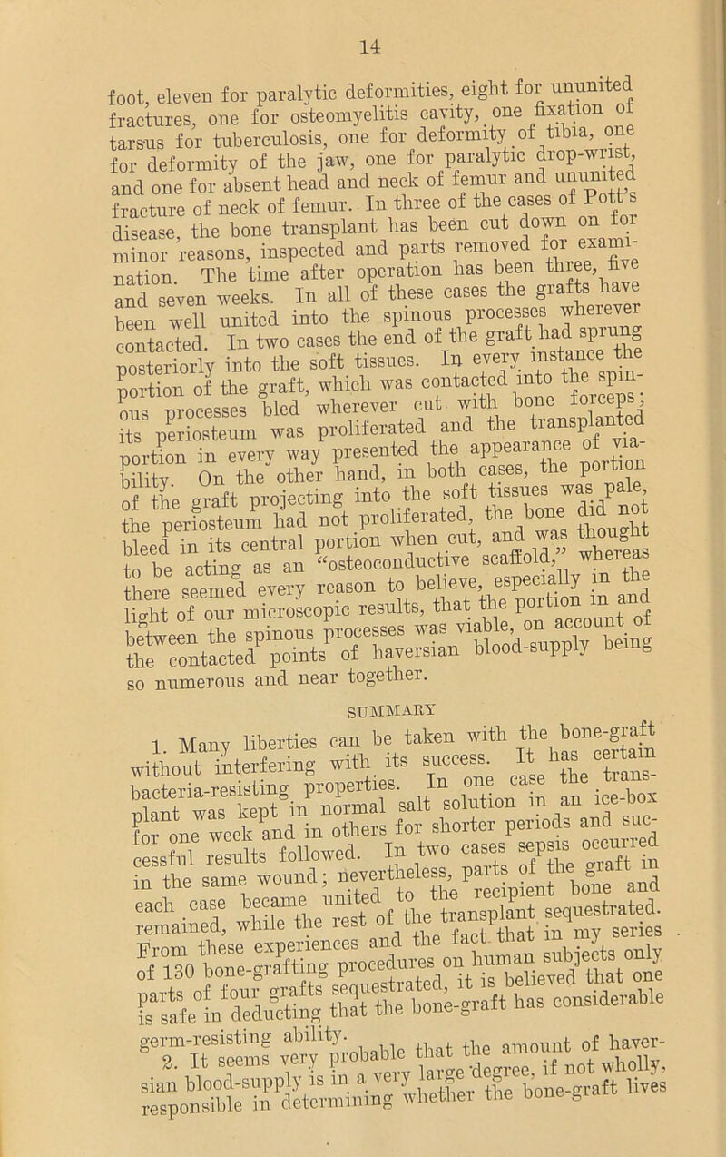 foot, eleven for paralytic deformities, eight for ununited fractures, one for osteomyelitis cavity, _ one fixation o^ tarsus for tuberculosis, one for deformity of tibia, one for deformity of tlie jaw, one for paralytic drop-wrist, and one for absent bead and neck of femur and ^united fracture of neck of femur. In three of the cases of P disease the bone transplant has been cut down on for minor reasons, inspected and parts removed for exami- nation. The time after operation has been thiee h\e and seven weeks. In all of these cases the grafts have heen well united into the spinous processes wherever contacted. In two cases the end of the graft had sprung posteriorly into the soft tissues. In every instance tl portion of the graft, which was contacted into the spi - ous processes bled wherever cut with bone loiceps, its periosteum was proliferated and the transplanted porCTn ev”ry w./ presented the appearance . * hilitv On the other hand, m both cases, the P0ltl nf the °raft projecting into the soft tissues was pale nerfostenm Id no°t proliferated, the bone did no Seel Si central portion when out, and was ttiough to be acting as an “osteoconductive scaffold whereas there seemed every reason to in Id lio-Tit of our microscopic results, that the po It the Spinous processes the contacted points of haversian blood-supply so numerous and near together. summary 1 Many liberties can be taken with the bone-giaft withont interfering with its success. It has certam bacteria-resisting properties. Ini one case t gineieeKdinoTefs tos“e^ and su. cessfnl results followed. In two cases sepsis occmn d in the same wound; iCTertheless^paite ofjl SiSeln deducting thTthe bone-graft has considerable germ-resisting ability. ,, , n nilinimt of haver- responsible in determining whether the bone bia