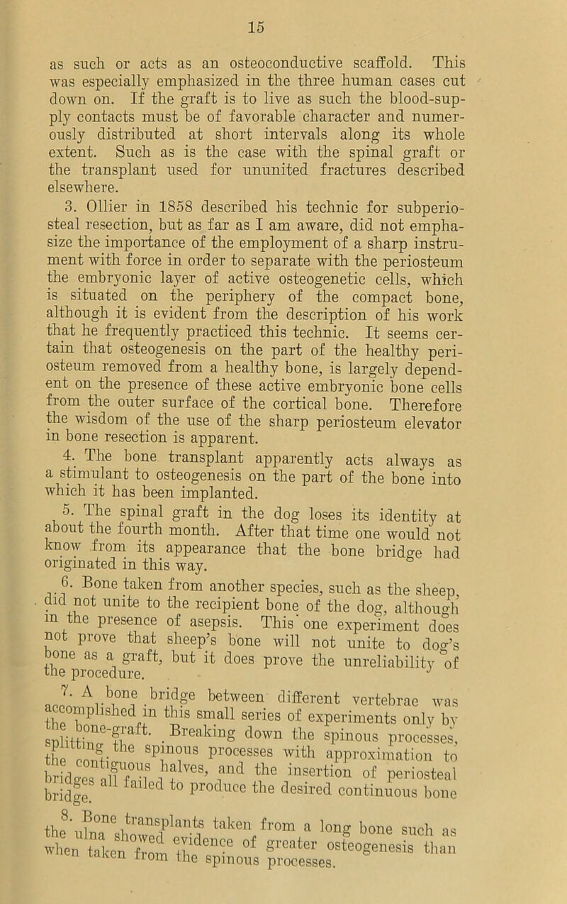 as such or acts as an osteoconductive scaffold. This was especially emphasized in the three human cases cut down on. If the graft is to live as such the blood-sup- ply contacts must be of favorable character and numer- ously distributed at short intervals along its whole extent. Such as is the case with the spinal graft or the transplant used for ununited fractures described elsewhere. 3. Ollier in 1858 described his technic for subperio- steal resection, but as far as I am aware, did not empha- size the importance of the employment of a sharp instru- ment with force in order to separate with the periosteum the embryonic layer of active osteogenetic cells, which is situated on the periphery of the compact bone, although it is evident from the description of his work that he frequently practiced this technic. It seems cer- tain that osteogenesis on the part of the healthy peri- osteum removed from a healthy bone, is largely depend- ent on the presence of these active embryonic bone cells from the outer surface of the cortical bone. Therefore the wisdom of the use of the sharp periosteum elevator in bone resection is apparent. 4- The bone transplant apparently acts always as a stimulant to osteogenesis on the part of the bone into which it has been implanted. 5. The spinal graft in the dog loses its identity at about the fourth month. After that time one would not know from its appearance that the bone bridge had originated in this way. 6. Bone taken from another species, such as the sheep, did not unite to the recipient bone of the dog, although m e presence of asepsis. This one experiment does not prove that sheep’s bone will not unite to dog’s bone as a graft, but it does prove the unreliability &of the procedure. J J-Ab°n,e “S6 between different vertebrae was accomplished in this small series of experiments onlv bv snlittZ'S • Breaklng down the spinous processes, the Q *V]nT Processes witb approximation to bridges alff°Uf ?nd the insertion of periosteal bridge! Produce the desired continuous bone thf\,^0Ile i?rans-f^nts taken from a long bone such as when take?°fTom tlideDCe °f S1'Gater osteoSenesis than icumn trom the spinous processes.
