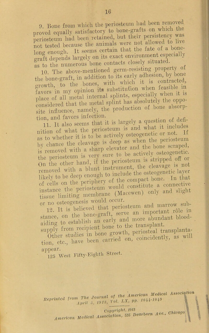 9. Bone from which the periosteum had been amoved proved equally satisfactory to bone-grafts on which the periosteum had been retained but than' ™ not tested because the animals were not allowed to 1 Iona enough. It seems certain that the iate of a bone craft depends largely on its exact environment especially as to the numerous bone contacts closely situated. 10 The above-mentioned germ-resisting propelty ot the bone graft, in addition to its early in +n ilyp bones with which it is conxiacteu, f™ s hi n, opinion its substitution when feasible in nhice of all metal internal splints, especially when it is considered that the metal splint has absolutely the oppo- site influence, namely, the production of hone abso i tion and favors infection. -i p o v°0‘ iTkdy to be deep enough to include the osteogenete layer of Sis on the periphery of the coiecfce °n,y and slight or no osteogenesis would occur, appear. 125 West Fifty-Eighth Street. r ni nf the American Medical Association Reprinted from. The Journal of the Am A;t;'n rot. LX, pp. loVi-iow American Medical