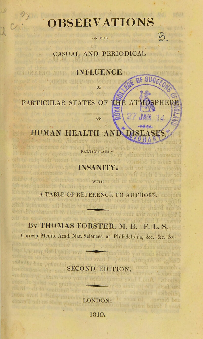 OBSERVATIONS CASUAL AND PERIODICAL INSANITY. WITH A TABLE OF REFERENCE TO AUTHOR'S. 'i'1 Vi i.j'i QOi r.Yvi -li * ■ , By THOMAS FORSTER, M. B. F. L. S. Curresp. Memb. Acad. Nat. Sciences at Philadelphia, &c. &c. Nc. SECOND EDITION. LONDON: 1819