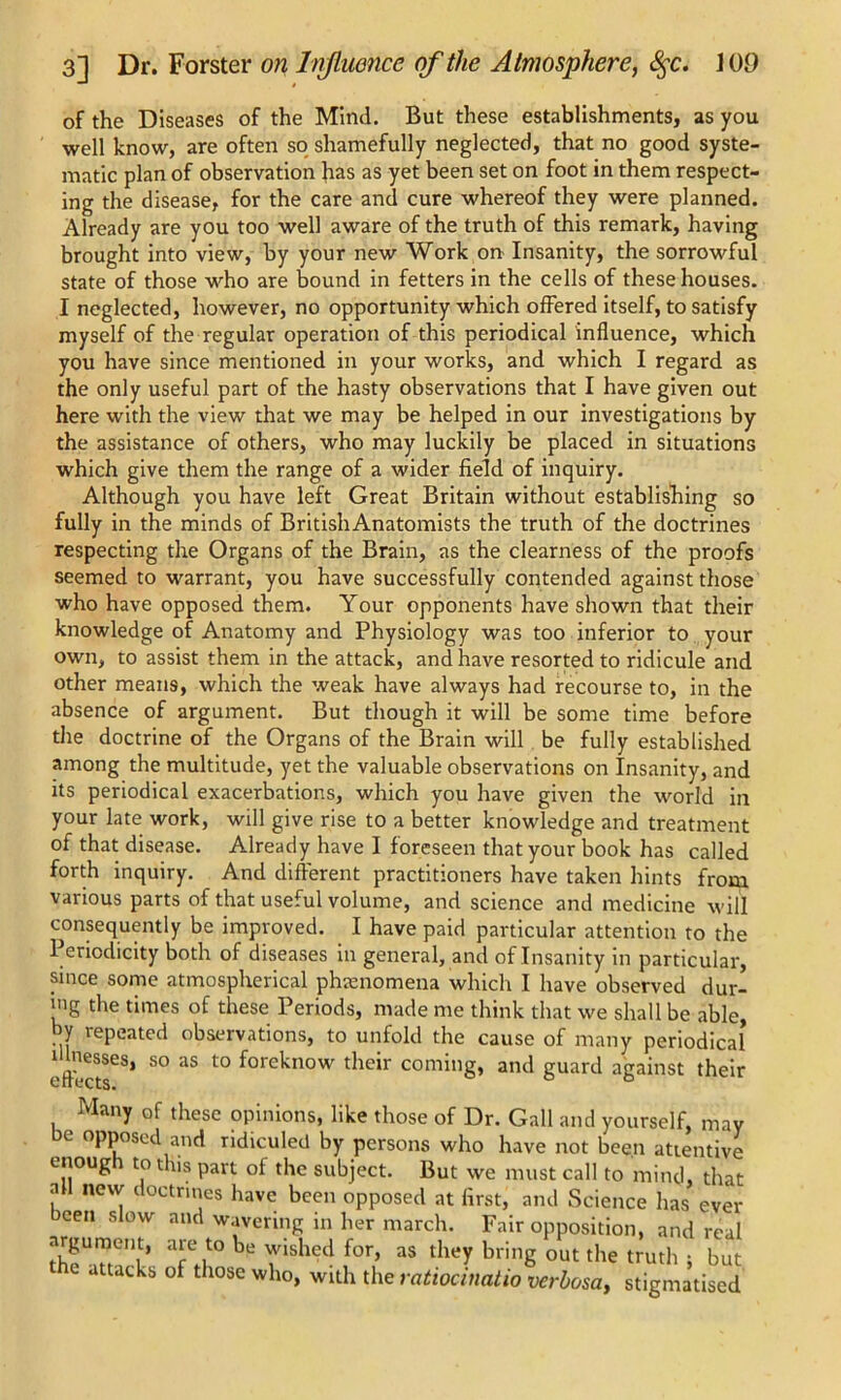 of the Diseases of the Mind. But these establishments, as you well know, are often so shamefully neglected, that no good syste- matic plan of observation has as yet been set on foot in them respect- ing the disease, for the care and cure whereof they were planned. Already are you too well aware of the truth of this remark, having brought into view, by your new Work on- Insanity, the sorrowful state of those who are bound in fetters in the cells of these houses. I neglected, however, no opportunity which offered itself, to satisfy myself of the regular operation of this periodical influence, which you have since mentioned in your works, and which I regard as the only useful part of the hasty observations that I have given out here with the view that we may be helped in our investigations by the assistance of others, who may luckily be placed in situations which give them the range of a wider field of inquiry. Although you have left Great Britain without establishing so fully in the minds of BritishAnatomists the truth of the doctrines respecting the Organs of the Brain, as the clearness of the proofs seemed to warrant, you have successfully contended against those who have opposed them. Your opponents have shown that their knowledge of Anatomy and Physiology was too inferior to your own, to assist them in the attack, and have resorted to ridicule and other means, which the weak have always had recourse to, in the absence of argument. But though it will be some time before the doctrine of the Organs of the Brain will be fully established among the multitude, yet the valuable observations on Insanity, and its periodical exacerbations, which you have given the world in your late work, will give rise to a better knowledge and treatment of that disease. Already have I f oreseen that your book has called forth inquiry. And different practitioners have taken hints from various parts of that useful volume, and science and medicine will consequently be improved. I have paid particular attention to the Periodicity both of diseases in general, and of Insanity in particular, since some atmospherical phenomena which I have observed dur- ing the times of these Periods, made me think that we shall be able, by repeated observations, to unfold the cause of many periodical illnesses, so as to foreknow their coming, and guard against their Many of these opinions, like those of Dr. Gall and yourself, may e opposed and ridiculed by persons who have not been attentive enough to this part of the subject. But we must call to mind, that ? new[ c octnes have been opposed at first, and Science has ever been slow and wavering in her march. Fair opposition, and real argument, are to be wished for, as they bring out the truth ; but the attacks of those who, with the ratiocinatio verbosa, stigmatised