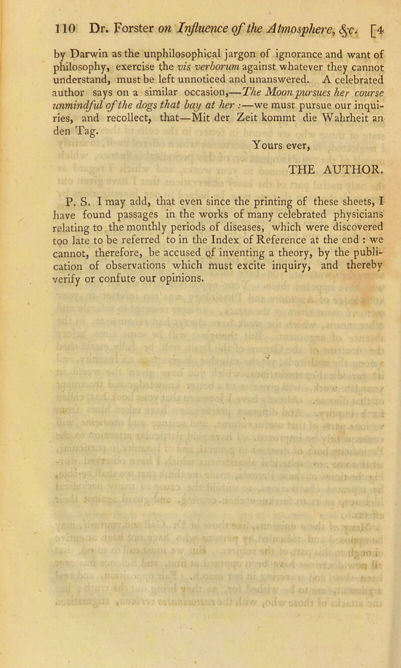 by Darwin as the unphilosophical jargon of ignorance and want of philosophy, exercise the vis verborum against whatever they cannot understand, must be left unnoticed and unanswered. A celebrated author says on a similar occasion,—The Moon pursues her course unmindful of the dogs that bay at her :—we must pursue our inqui- ries, and recollect, that—Mit der Zeit kommt die Wahrheit an den Tag. Yours ever, THE AUTHOR. P. S. I may add, that even since the printing of these sheets, I have found passages in the works of many celebrated physicians relating to the monthly periods of diseases, which were discovered too late to be referred to in the Index of Reference at the end : we cannot, therefore, be accused of inventing a theory, by the publi- cation of observations which must excite inquiry, and thereby verify or confute our opinions.