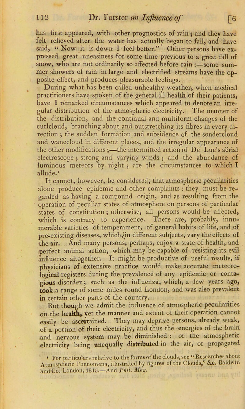 has first appeared, with other prognostics of rain ; and they have felt relieved after the water has actually began to fall, and have said, “ Now it is down I feel better.” Other persons have ex- pressed great uneasiness for some time previous to a great fall of snow, who are not ordinarily so affected before rain :—some sum- mer showers of rain in large and electrified streams have the op- posite effect, and produces pleasurable feelings. During what has been called unhealthy weather, when medical practitioners have spoken of the general ill health of their patients, have I remarked circumstances which appeared to denote an irre- gular distribution of the atmospheric electricity. The manner of the distribution, and the continual and multiform changes of the curlcleud, branching about and outstretching its fibres in every di- rection ; the sudden formation and subsidence of the sondercloud and wanecloud in different places, and the irregular appearance of the other modifications ;—the intermitted action of De Luc’s aerial electroscope ; strong and varying winds ; and the abundance of luminous meteors by night ; are the circumstances to which I allude.1 It cannot, however, be considered, that atmospheric peculiarities alone produce epidemic and other complaints : they must be re- garded as having a compound origin, and as resulting from the operation of peculiar states of atmosphere on persons of particular states of constitution ; otherwise, all persons would be affected, which is contrary to experience. There are, probably, innu- merable varieties of temperament, of general habits of life, and of pre-existing diseases, which,Un different subjects, vary the effects of the air. And many persons, perhaps, enjoy a state of health, and perfect animal action, which may be capable of resisting its evil influence altogether. It might be productive of useful results, if physicians of extensive practice would make accurate meteoro- logical registers during the prevalence of any epidemic or conta- gious disorder •, such as the influenza, which, a few years ago, took a range of some miles round London, and was also prevalent in certain other parts of the country. But though we admit the influence of atmospheric peculiarities on the health, yet the manner and extent of their operation cannot easily be ascertained. They may deprive persons, already weak, of a portion of their electricity, and thus the energies of the brain and nervous system may be diminished : or the atmospheric electricity being unequally distributed in the air, or propagated 1 For particulars relative to the forms of the clouds,see “ Researches about Atmospheric Phenomena, illustrated by figures ot the Clouds,” &c. Baldwin and Co. London, 1815.—And Plul. Mag.