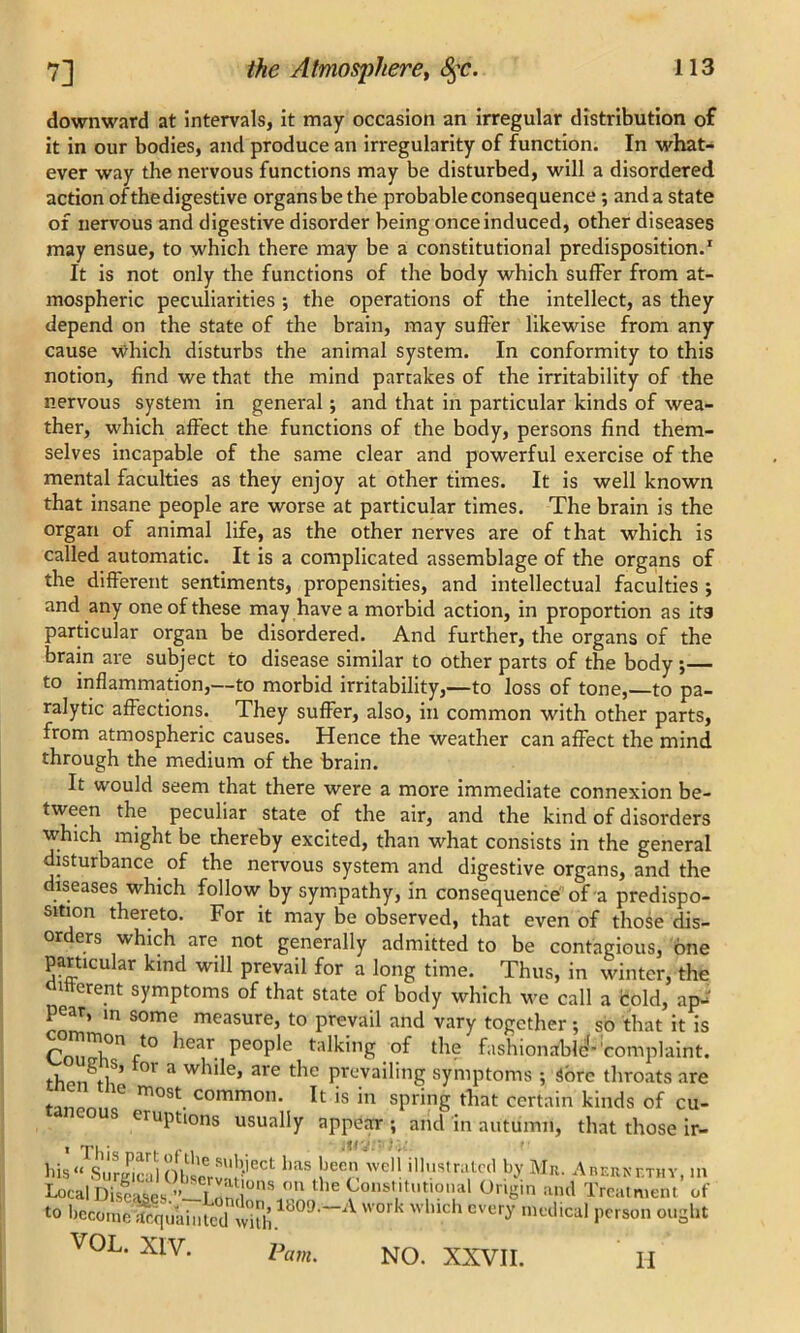 downward at intervals, it may occasion an irregular distribution of it in our bodies, and produce an irregularity of function. In what- ever way the nervous functions may be disturbed, will a disordered action of the digestive organs be the probable consequence ; and a state of nervous and digestive disorder being once induced, other diseases may ensue, to which there may be a constitutional predisposition.1 It is not only the functions of the body which suffer from at- mospheric peculiarities ; the operations of the intellect, as they depend on the state of the brain, may suffer likewise from any cause which disturbs the animal system. In conformity to this notion, find we that the mind partakes of the irritability of the nervous system in general; and that in particular kinds of wea- ther, which affect the functions of the body, persons find them- selves incapable of the same clear and powerful exercise of the mental faculties as they enjoy at other times. It is well known that insane people are worse at particular times. The brain is the organ of animal life, as the other nerves are of that which is called automatic. It is a complicated assemblage of the organs of the different sentiments, propensities, and intellectual faculties ; and any one of these may have a morbid action, in proportion as its particular organ be disordered. And further, the organs of the brain are subject to disease similar to other parts of the body ;— to inflammation,—to morbid irritability,—to loss of tone,—to pa- ralytic affections. They suffer, also, in common with other parts, from atmospheric causes. Hence the weather can affect the mind through the medium of the brain. It would seem that there were a more immediate connexion be- tween the peculiar state of the air, and the kind of disorders which might be thereby excited, than what consists in the general disturbance of the nervous system and digestive organs, and the diseases which follow by sympathy, in consequence of a predispo- sition thereto. For it may be observed, that even of those dis- or ers which are not generally admitted to be contagious, one particular kind will prevail for a long time. Thus, in winter, the oitterent symptoms of that state of body which we call a bold, ap- pear, in some measure, to prevail and vary together; so that it is P n}0n ft0 ^ear people talking of the fashionable''complaint. thon^t]85 °' a w^e* are t^ie Prevailing symptoms ; 3ore throats are ‘  ,ce most. common. It is in spring that certain kinds of cu- eruptions usually appear ; arid in autumn, that those ir- his‘^SurciailObservn!),'eCt: haS !JeC weli-lllus,n,,cd by Mn. Anr.RNr.rnY, in Local Diseases ^ °n the Constitutional Origin and Treatment ot- to become ittqifaiiitcd with1B09 ~A WOrk w U.ch every mwlical person ought VOL. XIV. Pam. NO. XXVII. II