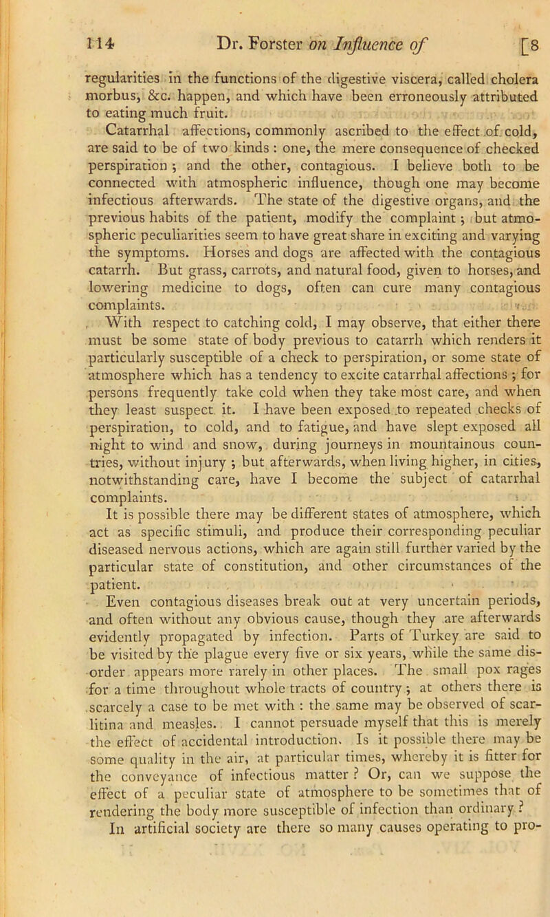 regularities in the functions of the digestive viscera, called cholera morbus, &c. happen, and which have been erroneously attributed to eating much fruit. Catarrhal affections, commonly ascribed to the efFect of cold, are said to be of two kinds : one, the mere consequence of checked perspiration ; and the other, contagious. I believe both to be connected with atmospheric influence, though one may become infectious afterwards. The state of the digestive organs, and the previous habits of the patient, modify the complaint •, but atmo- spheric peculiarities seem to have great share in exciting and varying the symptoms. Horses and dogs are affected with the contagious catarrh. But grass, carrots, and natural food, given to horses, and lowering medicine to dogs, often can cure many contagious complaints. • ■<». With respect to catching cold, I may observe, that either there must be some state of body previous to catarrh which renders it particularly susceptible of a check to perspiration, or some state of atmosphere which has a tendency to excite catarrhal affections ; for persons frequently take cold when they take most care, and when they least suspect it. I have been exposed to repeated checks of perspiration, to cold, and to fatigue, and have slept exposed all night to wind and snow, during journeys in mountainous coun- tries, without injury ; but afterwards, when living higher, in cities, notwithstanding care, have I become the subject of catarrhal complaints. It is possible there may be different states of atmosphere, which act as specific stimuli, and produce their corresponding peculiar diseased nervous actions, which are again still further varied by the particular state of constitution, and other circumstances of the patient. Even contagious diseases break out at very uncertain periods, and often without any obvious cause, though they are afterwards evidently propagated by infection. Parts of Turkey are said to be visited by the plague every live or six years, while the same dis- order appears more rarely in other places. The small pox rages for a time throughout whole tracts of country at others there is scarcely a case to be met with : the same may be observed of scar- litina and measles. I cannot persuade myself that this is merely the effect of accidental introduction. Is it possible there may be some quality in the air, at particular times, whereby it is fitter for the conveyance of infectious matter ? Or, can we suppose the effect of a peculiar state of atmosphere to be sometimes that of rendering the body more susceptible of infection than ordinary ? In artificial society are there so many causes operating to pro-