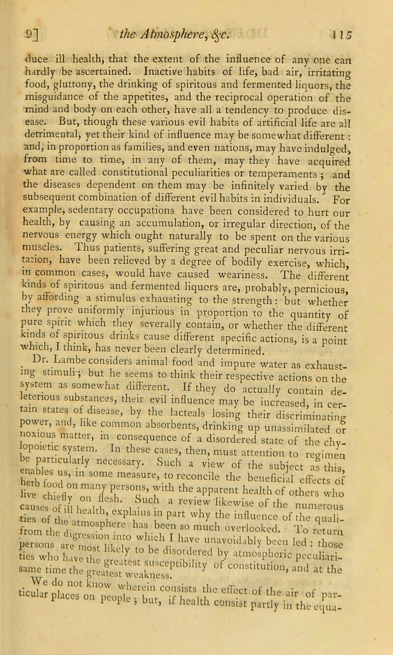 (luce ill health, that the extent of the influence of any one can hardly be ascertained. Inactive habits of life, bad air, irritating food, gluttony, the drinking of spiritous and fermented liquors, the misguidance of the appetites, and the reciprocal operation of the mind and body on each other, have all a tendency to produce dis- ease. But, though these various evil habits of artificial life are all detrimental, yet their kind of influence may be somewhat different: and, in proportion as families, and even nations, may have indulged, from time to time, in any of them, may they have acquired what are called constitutional peculiarities or temperaments 5 and the diseases dependent on them may be infinitely varied by the subsequent combination of different evil habits in individuals. For example, sedentary occupations have been considered to hurt our health, by causing an accumulation, or irregular direction, of the nervous energy which ought naturally to be spent on the various muscles. Thus patients, suffering great and peculiar nervous irri- tation, have been relieved by a degree of bodily exercise, which, m common cases, would have caused weariness. The different kinds of spiritous and fermented liquors are, probably, pernicious, by affording a stimulus exhausting to the strength: but whether they prove uniformly injurious in proportion to the quantity of pure spirit which they severally contain, or whether the different kinds of spiritous drinks cause different specific actions, is a point which, I think, has never been clearly determined. Dr. Lambe considers animal food and imnnrp wpfpr «