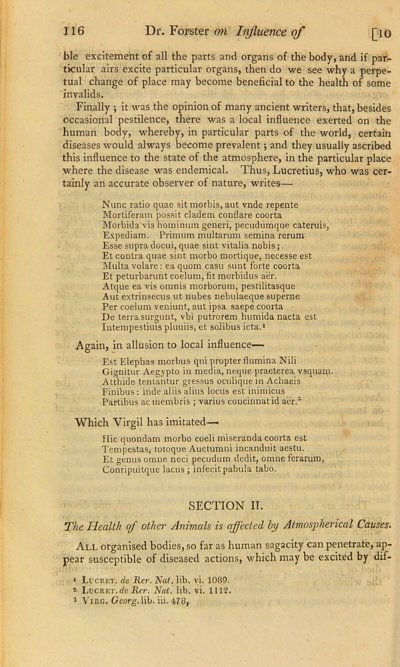 ble excitement of all the parts and organs of the body, and if par- ticular airs excite particular organs, then do we see why a perpe- tual change of place may become beneficial to the health of some invalids. Finally ; it was the opinion of many ancient writers, that, besides occasional pestilence, there was a local influence exerted on the human body, whereby, in particular parts of the world, certain diseases would always become prevalent; and they usually ascribed this influence to the state of the atmosphere, in the particular place where the disease was endemical. Thus, Lucretius, who was cer- tainly an accurate observer of nature, writes— Nunc ratio quae sit morbis, aut vnde repente Mortiferam possit cladem conflare coorta Morbida vis hominum generi, pecudumque cateruis, Expediam. Primum multarum semina rerum Esse supra docui, quae sint vitalia nobis; Et contra quae sint morbo mortique, necesse est Multa volare: ea quom casu sunt forte coorta Et peturbarunt coelum, fit morbidus aer. Atque ea vis omnis morborum, pestilitasque Aut extrinsecus ut nubes nebulaeque superne Per coelum veniunt, aut ipsa saepe coorta De terra surgunt, vbi putrorem humida nacta est Intempestiuis pluuiis, et solibus icta.1 Again, in allusion to local influence— Est Elephas morbus qui propter flumina Nili Gignitur Aegypto in media, neque praeterea vsquam. Atthide tentant.ur gressus oculique in Achaeis Finibus: inde aliis alius locus est inimicus Partibus ac membris ; varius concinnat id aer.2 3 Which Virgil has imitated-— Hie quondam morbo coeli miseranda coorta est Tempestas, totoque Auctumni incanduit aestu. Et genus omne neci pecudum dedit, omne ferarum, Conripuitque lacus; infecit pabula tabo. SECTION II. The Health of other Animals is affected by Atmospherical Causes. All organised bodies, so far as human sagacity can penetrate, ap- pear susceptible of diseased actions, which may be excited by dif- 1 Luc ret. de Rcr. Nat. lib. vi. 1089. x LucRET.rfe Rer. Nat. lib. vi. 1112.