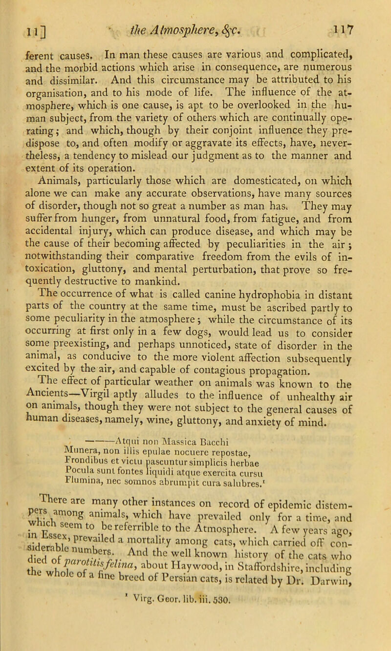 ferent causes. In man these causes are various and complicated, and the morbid actions which arise in consequence, are numerous and dissimilar. And this circumstance may be attributed to his organisation, and to his mode of life. The influence of the at- mosphere, which is one cause, is apt to be overlooked in the hu- man subject, from the variety of others which are continually ope- rating ,• and which, though by their conjoint influence they pre- dispose to, and often modify or aggravate its effects, have, never- theless, a tendency to mislead our judgment as to the manner and extent of its operation. Animals, particularly those which are domesticated, on which alone we can make any accurate observations, have many sources of disorder, though not so great a number as man has. They may suffer from hunger, from unnatural food, from fatigue, and from accidental injury, which can produce disease, and which may be the cause of their becoming affected by peculiarities in the air ; notwithstanding their comparative freedom from the evils of in- toxication, gluttony, and mental perturbation, that prove so fre- quently destructive to mankind. The occurrence of what is called canine hydrophobia in distant parts of the country at the same time, must be ascribed partly to some peculiarity in the atmosphere ; while the circumstance of its occurring at first only in a few dogs, would lead us to consider some preexisting, and perhaps unnoticed, state of disorder in the animal, as conducive to the more violent affection subsequently excited by the air, and capable of contagious propagation. The effect of particular weather on animals was known to the Ancients Virgil aptly alludes to the influence of unhealthy air on animals, though they were not subject to the general causes of human diseases, namely, wine, gluttony, and anxiety of mind. Atqui non Massica Bacchi Munera, non illis epulae nocuere repostae, Frondibus etviclu pascuntursimplicis herbae Pocula sunt fontes liquidi atque exercita cursu Flumina, nec somnos abrumpit cura salubres.1 There are many other instances on record of epidemic distem- pers among animals, which have prevailed only for a time, and • -p 1 seem t0 bereferrible to the Atmosphere. A few years ago, •udprnkl*’ Prevaded a mortality among cats, which carried off con- V ! Ambers. And the well known history of the cats who the whn?p ab°Ut Haywood>in Staffordshire, including ole of a fine breed of Persian cats, is related by Dr. Darwin,