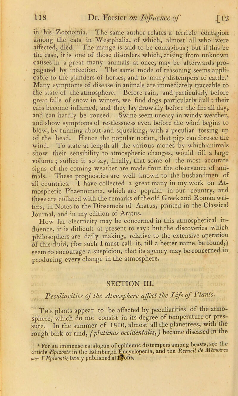 in his Zoonomia. The same author relates a terrible contagion among the cats in Westphalia, of which, almost all who were affected, died. The mange is said to be contagious; but if this be the case, it is one of those disorders which, arising from unknown causes in a great many animals at once, may be afterwards pro- pagated by infection. The same mode of reasoning seems appli- cable to the glanders of horses, and to many distempers of cattle.1 Many symptoms of disease in animals are immediately traceable to the state of the atmosphere. Before rain, and particularly before great falls of snow in winter, we find dogs particularly dull: their ears become inflamed, and they lay drowsily before the fire all day, and can hardly be roused Swine seem uneasy in windy weather, and show symptoms of restlessness even before the wind begins to blow, by running about and squeaking, with a peculiar tossing up of the head. Hence the popular notion, that pigs can foresee the wind. To state at length all the various modes by which animals show their sensibility to atmospheric changes, would fill a large volume ; suffice it so say, finally, that some of the most accurate signs of the coming weather are made from the observance of ani- mals. These prognostics are well known to the husbandmen of all countries. I have collected a great many in my work on At- mospheric Phaenomena, which are popular in our country, and these are collated with the remarks of the old Greek and Roman wri- ters, in Notes to the Diosemeia of Aratus, printed in the Classical Journal, and in my edition of Aratus. How far electricity may be concerned in this atmospherical in- fluence, it is difficult at present to say : but the discoveries which philosophers are daily making, relative to the extensive operation of this fluid, (for such I must call it, till a better name be found,) seem to encourage a suspicion, that its agency may be concerned in producing every change in the atmosphere. SECTION III. Peculiarities of the Atmosphere affect the Life of Plants. The plants appear to be affected by peculiarities of the atmo- sphere, which do not consist in its degree of temperature or pres- sure. In the summer of 1810, almost all the planetrees, with the rough bark or rind, (platanus occidentalismJ became diseased in the 1 For an immense catalogue of epidemic distempers among beasts, see the article -Epizoote in the Edinburgh Encyclopedia, and the Recucil de Mcmoircs tur VEpizootic lately published athfons.